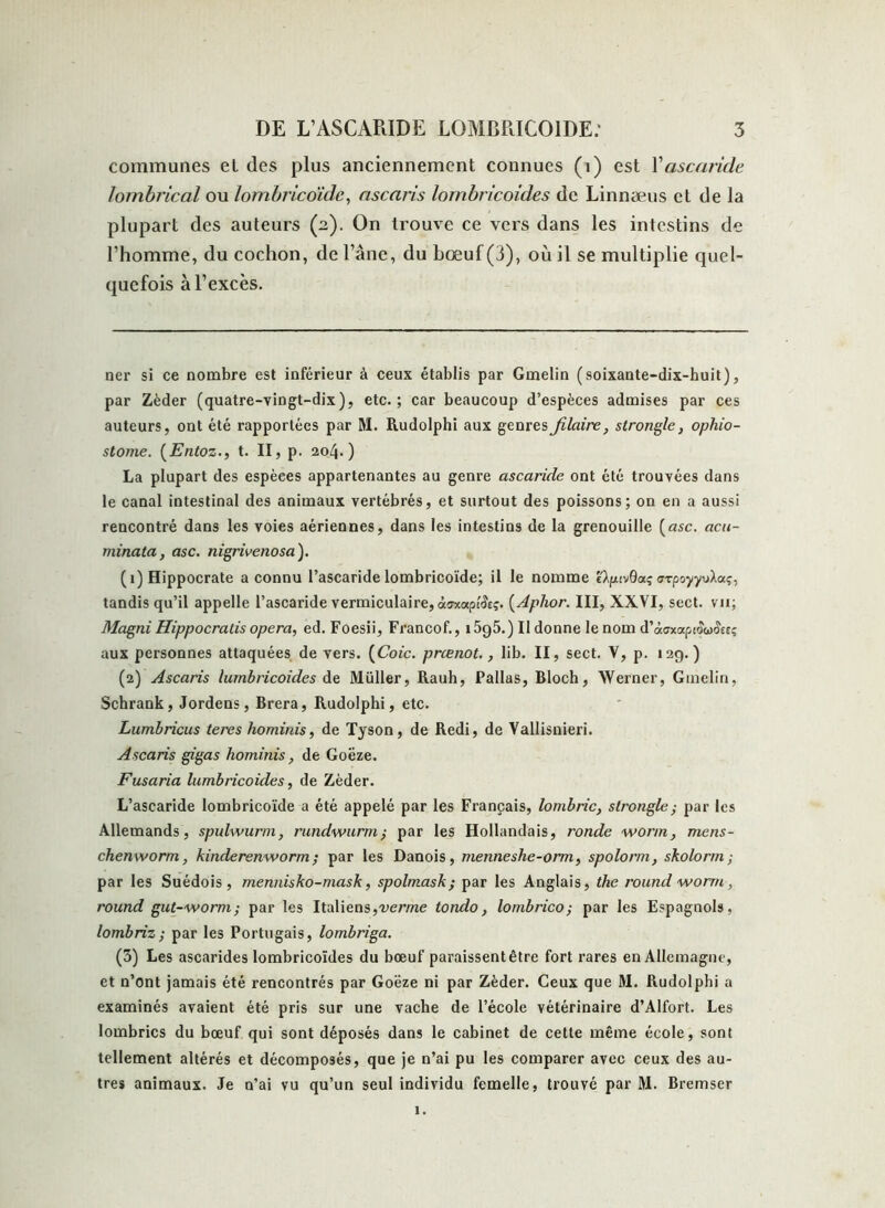 communes el des plus anciennement connues (t) est l’ascaride lombrical ou lombricoïde, ascaris lombricoides de Linnæus et de la plupart des auteurs (2). On trouve ce vers dans les intestins de l’homme, du cochon, de l’âne, du bœuf (3), où il se multiplie quel- quefois à l’excès. ner si ce nombre est inférieur à ceux établis par Gmelin (soixante-dix-huit), par Zèder (quatre-vingt-dix), etc.; car beaucoup d’espèces admises par ces auteurs, ont été rapportées par M. Rudolphi aux genresfilaire, strongle, ophio- stome. (Entoz., t. II, p. 204.) La plupart des espèces appartenantes au genre ascaride ont été trouvées dans le canal intestinal des animaux vertébrés, et surtout des poissons; on en a aussi rencontré dans les voies aériennes, dans les intestins de la grenouille [asc. acu- minata, asc. nigrivenosa). (1) Hippocrate a connu l’ascaride lombricoïde; il le nomme e^cvdaç crTpoyyvXaç, tandis qu’il appelle l’ascaride vermiculaire, àsxup'Ac;. [Aplior. III, XXVI, sect. vu; Magni Hippocratis opéra, ed. Foesii, Francof., i5g5.) Il donne le nom d’àaxapiow&eî aux personnes attaquées de vers. [Coic. preenot., lib. II, sect. V, p. 12g.) (2) Ascaris lurnbricoides de Muller, Rauh, Pallas, Bloch, Werner, Gmelin, Schrank, Jordens, Brera, Rudolphi, etc. Lumbricus teres hominis, de Tyson, de Redi, de Vallisnieri. Ascaris gigas hominis, de Goëze. Fusaria lurnbricoides, de Zèder. L’ascaride lombricoïde a été appelé par les Français, lombric, strongle ; par les Allemands, spulwurm, nmdwurm; par les Hollandais, ronde worm, mens- chenworm, kinderenworm ; par les Danois, menneshe-orm, spolorm, skolorm ; par les Suédois, mennisko-mask, spolmask ; par les Anglais, the round worm , round gut-worm; par les Italiens,verme tondo, lombrico; par les Espagnols, lombriz; par les Portugais, lombriga. (3) Les ascarides lombricoides du bœuf paraissentêtre fort rares en Allemagne, et n’ont jamais été rencontrés par Goëze ni par Zèder. Ceux que M. Rudolphi a examinés avaient été pris sur une vache de l’école vétérinaire d’Alfort. Les lombrics du bœuf qui sont déposés dans le cabinet de cette même école, sont tellement altérés et décomposés, que je n’ai pu les comparer avec ceux des au- tres animaux. Je n’ai vu qu’un seul individu femelle, trouvé par M. Bremser 1.