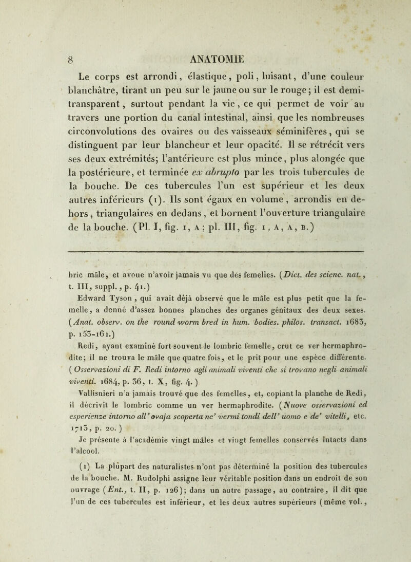 Le corps est arrondi, élastique, poli, luisant, d’une couleur blanchâtre, tirant un peu sur le jaune ou sur le rouge ; il est demi- transparent , surtout pendant la vie , ce qui permet de voir au travers une portion du canal intestinal, ainsi que les nombreuses circonvolutions des ovaires ou des vaisseaux séminifères, qui se distinguent par leur blancheur et leur opacité. Il se rétrécit vers ses deux extrémités; l’antérieure est plus mince, plus alongée que la postérieure, et terminée ex abrupto par les trois tubercules de la bouche. De ces tubercules l’un est supérieur et les deux autres inférieurs (i). Ils sont égaux en volume , arrondis en de- hors , triangulaires en dedans , et bornent l’ouverture triangulaire de la bouche. (PI. I, fig. i, A ; pl. III, fig. i, A, A, b.) bric mâle, et avoue n’avoir jamais vu que des femelles. (Dict. des scienc. nat., t. III, suppl., p. 4i.) Edward Tyson , qui avait déjà observé que le mâle est plus petit que la fe- melle, a donné d’assez bonnes planches des organes génitaux des deux sexes. ( Anat. observ. on the round worrn bred in hum. bodies. philos, transacl. i685, p. i55-i6i.) Redi, ayant examiné fort souvent le lombric femelle, crut ce ver hermaphro- dite; il ne trouva le mâle que quatre fois, et le prit pour une espèce différente. ( Osservazioni di F. Redi intorno agli animali viventi che si trovano negli animali viventi. 1684, p. 56, t. X, fig. 4- ) Vallisnieri n'a jamais trouvé que des femelles, et, copiant la planche de Redi, il décrivit le lombric comme un ver hermaphrodite. (Nuove osservazioni ed esperienze intorno ail ’ ovaja scoperta ne’ vermi tondi dell’ uomo e de’ vitelli, etc. 171a, p. 20. ) Je présente à l’académie vingt mâles et vingt femelles conservés intacts dans l’alcool. (1) La plupart des naturalistes n’ont pas déterminé la position des tubercules de la bouche. M. Rudolphi assigne leur véritable position dans un endroit de son ouvrage (Ent., t. II, p. 126); dans un autre passage, au contraire, il dit que l’un de ces tubercules est inférieur, et les deux autres supérieurs (même vol.,