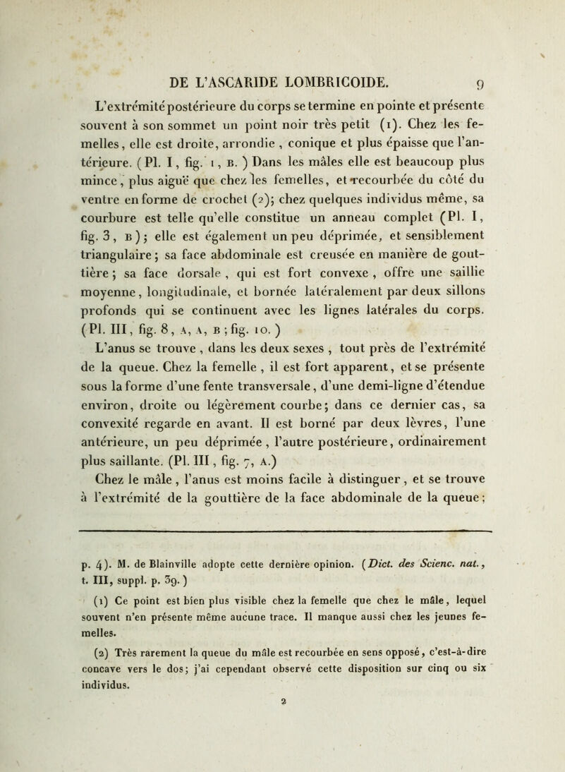 L’extrcmité postérieure du corps se termine en pointe et présente souvent à son sommet un point noir très petit (i). Chez les fe- melles, elle est droite, arrondie , conique et plus épaisse que l’an- térieure. (PL I, fig. i, b. ) Dans les mâles elle est beaucoup plus mince, plus aiguë que chez les femelles, et -recourbée du côté du ventre en forme de crochet (2); chez quelques individus même, sa courbure est telle qu’elle constitue un anneau complet (PL I, fig. 3 , b ) ; elle est également un peu déprimée, et sensiblement triangulaire ; sa face abdominale est creusée en manière de gout- tière ; sa face dorsale , qui est fort convexe , offre une saillie moyenne, longitudinale, et bornée latéralement par deux sillons profonds qui se continuent avec les lignes latérales du corps. (PL III, fig. 8, a, a, b ; fig. 10. ) L’anus se trouve , dans les deux sexes , tout près de l’extrémité de la queue. Chez la femelle , il est fort apparent, et se présente sous la forme d’une fente transversale, d’une demi-ligne d’étendue environ, droite ou légèrement courbe ; dans ce dernier cas, sa convexité regarde en avant. Il est borné par deux lèvres, l’une antérieure, un peu déprimée , l’autre postérieure, ordinairement plus saillante. (PL III, fig. 7, a.) Chez le mâle , l’anus est moins facile à distinguer, et se trouve à l’extrémité de la gouttière de la face abdominale de la queue; p. 4)* M. de Blainville adopte cette dernière opinion. (Dict. des Scienc. nat., t. III, suppt. p. 39. ) (1) Ce point est bien plus visible chez la femelle que chez le mâle, lequel souvent n’en présente même aucune trace. Il manque aussi chez les jeunes fe- melles. (2) Très rarement la queue du mâle est recourbée en sens opposé, c’est-à-dire concave vers le dos; j’ai cependant observé cette disposition sur cinq ou six individus. 2