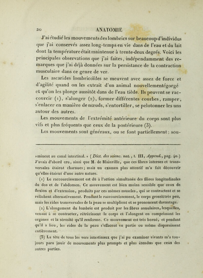 J’aiétudié les mouvementsdes lombrics sur beaucoup d’individus que j’ai conservés assez long-temps en vie dans de l’eau et du lait dont la température était maintenue à trente-deux degrés. Voici les principales observations que j’ai faites, indépendamment des re- marques que j’ai déjà données sur la persistance de la contraction musculaire dans ce genre de ver. Les ascarides lombricoïdes se meuvent avec assez de force et d agilité quand on les extrait d’un animal nouvellementégorgé et qu’on les plonge aussitôt dans de l’eau tiède. Ils peuvent se rac- courcir (1), s’alonger (2), former différentes courbes , ramper, s’enlacer en manière de nœuds, s’entortiller, se pelotonner les uns autour des autres. Les mouvements de l’extrémité antérieure du corps sont plus vifs et plus fréquents que ceux de la postérieure (3). Les mouvements sont généraux, ou se font partiellement; sou- d minent au canal intestinal. » ( Dict. des scierie, nat., t. III, Append., pag. 40.) J’avais d’abord cru, ainsi que M. de Blainville, que ces fibres internes et trans- versales étaient charnues; mais un examen plus attentif m’a fait découvrir qu’elles étaient d’une autre nature. (1) Le raccourcissement est dû à l’action simultanée des fibres longitudinales du dos et de l’abdomen. Ce mouvement est bien moins sensible que ceux de flexion et d’extension, produits par ces mêmes muscles, qui se contractent et se relâchent alternativement. Pendant le raccourcissement, le corps grossit très peu, mais les rides transversales de la peau se multiplient et se prononcent davantage. (2) L’alongement du lombric est produit par les fibres annulaires, lesquelles, venant à se contracter, rétrécissent le corps et l’alongent en comprimant les organes et la sérosité qu’il renferme. Ce mouvement est très borné, et pendant qu’il a lieu , les rides de la peau s’effacent en partie ou même disparaissent entièrement. (3) La tête de tous les vers intestinaux que j’ai pu examiner vivants m’a tou- jours paru jouir de mouvements plus prompts et plus étendus que ceux des autres parties.