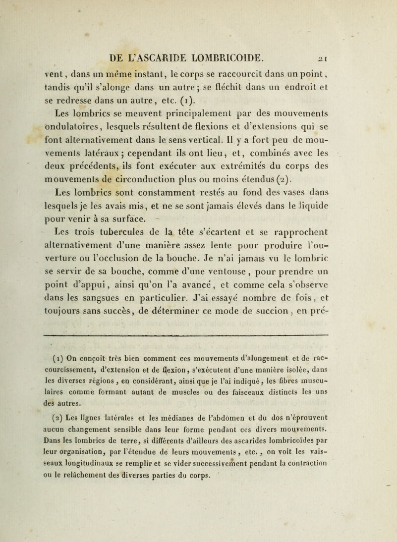 vent, clans un meme instant, le corps se raccourcit dans un point, tandis qu’il s’alonge dans un autre; se fléchit dans un endroit et se redresse dans un autre, etc. (1). Les lombrics se meuvent principalement par des mouvements ondulatoires, lesquels résultent de flexions et d’extensions qui se font alternativement dans le sens vertical. Il y a fort peu de mou- vements latéraux; cependant ils ont lieu, et, combinés avec les deux précédents, ils font exécuter aux extrémités du corps des mouvements de circonduction plus ou moins étendus (2). Les lombrics sont constamment restés au fond des vases dans lesquels je les avais mis, et ne se sont jamais élevés dans le liquide pour venir à sa surface. - Les trois tubercules de la tête s’écartent et se rapprochent alternativement d’une manière assez lente pour produire l’ou- verture ou l’occlusion de la bouche. Je n’ai jamais vu le lombric se servir de sa bouche, comme d’une ventouse , pour prendre un point d’appui, ainsi qu’on l’a avancé, et comme cela s’observe dans les sangsues en particulier. J’ai essayé nombre de fois, et toujours sans succès, de déterminer ce mode de succion, en pré- (1) On conçoit très bien comment ces mouvements d’alongement et de rac- courcissement, d’extension et de flexion, s’exécutent d’une manière isolée, dans les diverses régions , en considérant, ainsi que je l’ai indiqué, les fibres muscu- laires comme formant autant de muscles ou des faisceaux distincts les uns des autres. (2) Les lignes latérales et les médianes de l’abdomen et du dos n’éprouvent aucun changement sensible dans leur forme pendant ces divers mouvements. Dans les lombrics de terre, si différents d’ailleurs des ascarides lombricoïdes par leur organisation, par l’étendue de leurs mouvements, etc., on voit les vais- seaux longitudinaux se remplir et se vider successivement pendant la contraction ou le relâchement des diverses parties du corps.