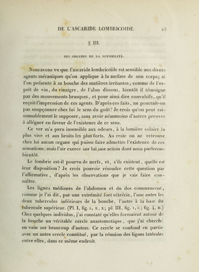 § III. DES ORGANES DE LA SENSIBILITÉ. Nous avons vu que l’ascaride lombricoïde est sensible aux divers agents mécaniques qu’on applique à la surface de son corps ; si l’on présente à sa bouche des matières irritantes, comme de l’es- prit de vin, du vinaigre, de l’alun dissous, bientôt il témoigne par des mouvements brusques, et pour ainsi dire convulsifs, qu’il reçoit l’impression de ces agents. D’après ces faits, ne pourrait-on pas soupçonner chez lui le sens du goût? Je crois qu’on peut rai- sonnablement le supposer, sans avoir néanmoins d’autres preuves à alléguer en faveur de l’existence de ce sens. Ce ver m’a paru insensible aux odeurs, à la lumière solaire la plus vive et aux bruits les plus forts. Au reste on ne retrouve chez lui aucun organe qui puisse faire admettre l’existence de ces sensations ; mais l’air exerce sur lui une action dont nous parlerons bientôt. Le lombric est-il pourvu de nerfs, et, s’ils existent, quelle est leur disposition? Je crois pouvoir résoudre cette question par l’affirmative , d’après les observations que je vais faire con- naître. Les lignes médianes de l’abdomen et du dos commencent, comme je l’ai dit, par une extrémité fort rétrécie, l’une entre les deux tubercules inférieurs de la bouche, l’autre à la base du tubercule supérieur. (PL I, fig. i, e, e; pl. III, fig. 1, c; fig. 4, D-) Chez quelques individus, j’ai constaté qu’elles formaient autour de la bouche un véritable cercle anastomotique , que j’ai cherché en vain sur beaucoup d’autres. Ce cercle se confond en partie avec un autre cercle constitué, par la réunion des lignes latérales entre elles, dans ce meme endroit.