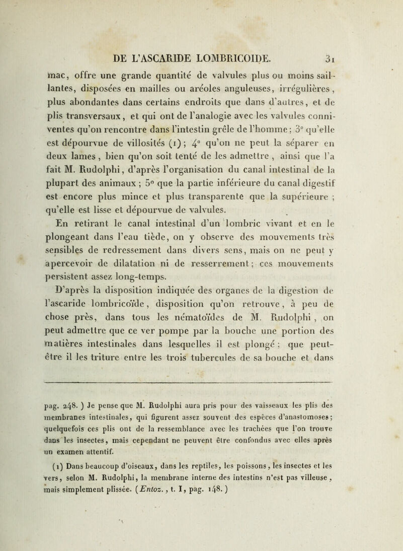 mac, offre une grande quantité de valvules plus ou moins sail - lantes, disposées en mailles ou aréoles anguleuses, irrégulières, plus abondantes dans certains endroits que dans d’autres, et de plis transversaux , et qui ont de l’analogie avec les valvules conni- ventes qu’on rencontre dans l’intestin grêle de l’homme ; 3° qu’elle est dépourvue de villosités (i); 4° qu’on ne peut la séparer en deux lames , bien qu’on soit tenté de les admettre , ainsi que l’a fait M. Rudolphi, d’après l’organisation du canal intestinal de la plupart des animaux ; 5° que la partie inférieure du canal digestif est encore plus mince et plus transparente que la supérieure ; qu’elle est lisse et dépourvue de valvules. En retirant le canal intestinal d’un lombric vivant et en le plongeant dans l’eau tiède, on y observe des mouvements très sensibles de redressement dans divers sens, mais on ne peut y apercevoir de dilatation ni de resserrement ; ces mouvements persistent assez long-temps. D’après la disposition indiquée des organes de la digestion de l’ascaride lombricoïde, disposition qu’on retrouve, à peu de chose près, dans tous les nématoïdes de M. Rudolphi , on peut admettre que ce ver pompe par la bouche une portion des matières intestinales dans lesquelles il est plongé ; que peut- être il les triture entre les trois tubercules de sa bouche et dans pag. 248. ) Je pense que M. Rudolphi aura pris pour des vaisseaux les plis des membranes intestinales, qui figurent assez souvent des espèces d’anastomoses; quelquefois ces plis ont de la ressemblance avec les trachées que l’on trouve dans les insectes, mais cependant ne peuvent être confondus avec elles après un examen attentif. (1) Dans beaucoup d’oiseaux, dans les reptiles, les poissons, les insectes et les vers, selon M. Rudolphi, la membrane interne des intestins n’est pas villeuse, mais simplement plissée. ( Entoz., t. I, pag. 148. )