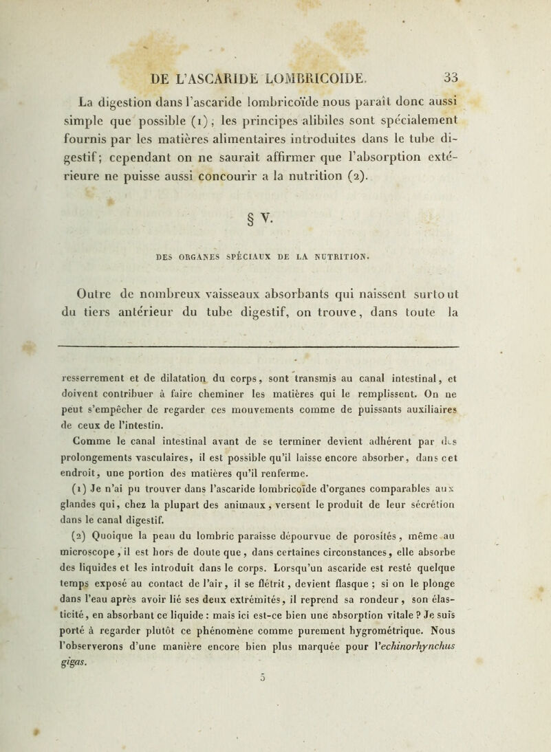 La digestion dans l’ascaride iombricoïde nous paraî t donc aussi simple que possible (i); les principes alibiles sont spécialement fournis par les matières alimentaires introduites dans le tube di- gestif ; cependant on ne saurait affirmer que l’absorption exté- rieure ne puisse aussi concourir a la nutrition (2). § v. DES ORGANES SPÉCIAUX DE LA NUTRITION. Outre de nombreux vaisseaux absorbants qui naissent surtout du tiers antérieur du tube digestif, on trouve, dans toute la resserrement et de dilatation du corps, sont transmis au canal intestinal, et doivent contribuer à faire cheminer les matières qui le remplissent. On ne peut s’empêcher de regarder ces mouvements comme de puissants auxiliaires de ceux de l’intestin. Comme le canal intestinal avant de se terminer devient adhérent par (ks prolongements vasculaires, il est possible qu’il laisse encore absorber, dans cet endroit, une portion des matières qu’il renferme. (1) Je n’ai pu trouver dans l’ascaride Iombricoïde d’organes comparables aux glandes qui, chez la plupart des animaux, versent le produit de leur sécrétion dans le canal digestif. (2) Quoique la peau du lombric paraisse dépourvue de porosités, même au microscope, il est hors de doute que, dans certaines circonstances, elle absorbe des liquides et les introduit dans le corps. Lorsqu’un ascaride est resté quelque temps exposé au contact de l’air, il se flétrit, devient flasque; si on le plonge dans l’eau après avoir lié ses deux extrémités, il reprend sa rondeur, son élas- ticité, en absorbant ce liquide : mais ici est-ce bien une absorption vitale ? Je suîs porté à regarder plutôt ce phénomène comme purement hygrométrique. Nous l’observerons d’une manière encore bien plus marquée pour Yechinorliynchus gigas. 5