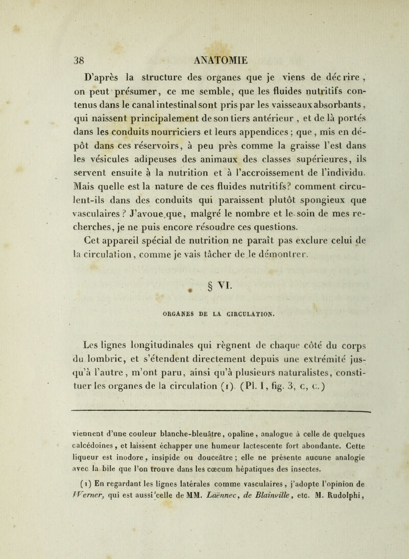 D’après la structure des organes que je viens de décrire, on peut présumer, ce me semble, que les fluides nutritifs con- tenus dans le canal intestinal sont pris par les vaisseaux absorbants , qui naissent principalement de son tiers antérieur , et de là portés dans les conduits nourriciers et leurs appendices ; que , mis en dé- pôt dans ces réservoirs, à peu près comme la graisse l’est dans les vésicules adipeuses des animaux des classes supérieures, ils servent ensuite à la nutrition et à l’accroissement de l’individu. Mais quelle est la nature de ces fluides nutritifs? comment circu- lent-ils dans des conduits qui paraissent plutôt spongieux que vasculaires? J’avoue.que, malgré le nombre et le soin de mes re- cherches, je ne puis encore résoudre ces questions. Cet appareil spécial de nutrition ne paraît pas exclure celui de la circulation, comme je vais tâcher de le démontrer. • § vi. ORGANES DE LA CIRCULATION. Les lignes longitudinales qui régnent de chaque côté du corps du lombric, et s’étendent directement depuis une extrémité jus- qu’à l’autre, m’ont paru, ainsi qu’à plusieurs naturalistes, consti- tuer les organes de la circulation (i). (PI. I, fig. 3, c, c.) viennent d’une couleur blanche-bleuâtre, opaline, analogue à celle de quelques calcédoines , et laissent échapper une humeur lactescente fort abondante. Cette liqueur est inodore, insipide ou douceâtre; elle ne présente aucune analogie avec la bile que l’on trouve dans les cæcum hépatiques des insectes. (1) En regardant les lignes latérales comme vasculaires, j’adopte l’opinion de f'Verner, qui est aussi'celle de MM. Laënnec, de Blainville, etc. M. Rudolphi,