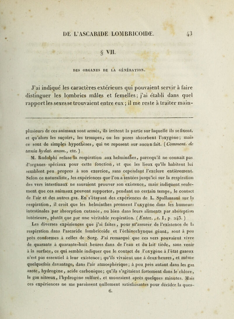 § VII. DES ORGANES DE LA GÉNÉRATION. J’ai indiqué les caractères extérieurs qui pouvaient servir à faire distinguer les lombrics mâles et femelles; j’ai établi dans quel rapport les sexes se trouvaient entre eux ; il me reste à traiter main- plusieurs de ces animaux sont armés, ils irritent la partie sur laquelle ils se fixent, et qu’alors les suçoirs, les trompes, ou les pores absorbent l’oxygène; mais ce sont de simples hypothèses, qui ne reposent sur aucun fait. (Comment. de tœnia hydat. anom., etc. ) M. Rudolphi refuse la respiration aux helminthes, parcequ’il ne connaît pas d’organes spéciaux pour cette fonction, et que les lieux qu’ils habitent lui semblent peu propres à son exercice, sans cependant l’exclure entièrement. Selon ce naturaliste, les expériences que l’on a tentées jusqu’ici sur la respiration des vers intestinaux ne sauraient prouver son existence, mais indiquent seule- ment que ces animaux peuvent supporter, pendant un certain temps, le contact de l’air et des autres gaz. En s’étayant des expériences de L. Spallanzani sur la respiration, il croit que les helminthes prennent l’oxygène dans les humeurs intestinales par absorption cutanée, ou bien dans leurs aliments par absorption intérieure, plutôt que par une véritable respiration. (Entoz., t. I, p. 243. ) Les diverses expériences que j’ai faites, pour m’assurer de l’existence de la respiration dans l’ascaride lombricoïde et l’échinorhynque géant, sont à peu près conformes à celles de Sorg. J’ai remarqué que ces vers pouvaient vivre de quarante à quarante-huit heures dans de l’eau et du lait tiède, sans venir à la surface, ce qui semble indiquer que le contact de l’oxygène à l’état gazeux n’est pas essentiel à leur existence; qu’ils vivaient une à deux heures, et même quelquefois davantage, dans l’air atmo-sphérique; à peu près autant dans les gaz azote, hydrogène, acide carbonique; qu’ils s’agitaient fortement dans le chlore, le gaz nitreux, l’hydrogène sulfuré, et mouraient après quelques minutes. Mais ces expériences ne me paraissent nullement satisfaisantes pour décider la ques- 6.
