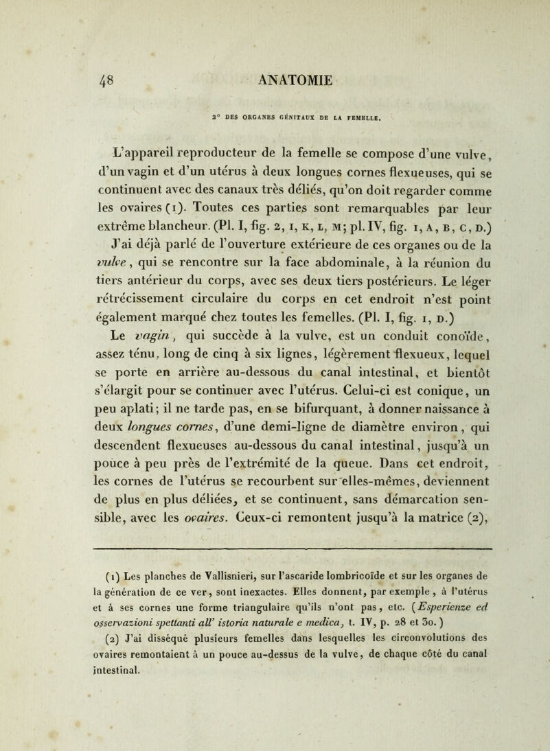 2° DES CHICANES GÉNITAUX DE LA FEMELLE. L’appareil reproducteur de la femelle se compose d’une vulve, d’un vagin et d’un utérus à deux longues cornes flexueuses, qui se continuent avec des canaux très déliés, qu’on doit regarder comme les ovaires (i). Toutes ces parties sont remarquables par leur extrême blancheur. (PI. I, fig. 2, 1, k, l, m; pl. IV, fig. 1, a, b, c, d.) J’ai déjà parlé de l’ouverture extérieure de ces organes ou de la vulve, qui se rencontre sur la face abdominale, à la réunion du tiers antérieur du corps, avec ses deux tiers postérieurs. Le léger rétrécissement circulaire du corps en cet endroit n’est point également marqué chez toutes les femelles. (Pl. I, fig. 1, d.) Le vagin, qui succède à la vulve, est un conduit conoïde, assez ténu, long de cinq à six lignes, légèrement flexueux, lequel se porte en arrière au-dessous du canal intestinal, et bientôt s’élargit pour se continuer avec l’utérus. Celui-ci est conique, un peu aplati; il ne tarde pas, en se bifurquant, à donner naissance à deux longues cornes, d’une demi-ligne de diamètre environ, qui descendent flexueuses au-dessous du canal intestinal, jusqu’à un pouce à peu près de l’extrémité de la queue. Dans cet endroit, les cornes de l’utérus se recourbent sur elles-mêmes, deviennent de plus en plus déliées, et se continuent, sans démarcation sen- sible, avec les ovaires. Ceux-ci remontent jusqu’à la matrice (2), (1) Les planches de Vallisnieri, sur l’ascaride lombricoïde et sur les organes de la génération de ce ver, sont inexactes. Elles donnent, par exemple , à l’utérus et à ses cornes une forme triangulaire qu’ils n’ont pas, etc. (Esperienze ed osservazioni spettanti ail’ istoria naturale e medica, t. IV, p. 28 et 3o. ) (2) J’ai disséqué plusieurs femelles dans lesquelles les circonvolutions des ovaires remontaient à un pouce au-dessus de la vulve, de chaque côté du canal intestinal.