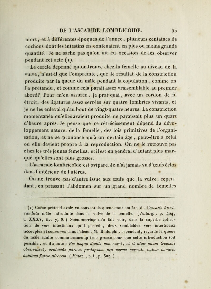 mort, et à différentes époques de l’année, plusieurs centaines de cochons dont les intestins en contenaient en plus ou moins grande quantité. Je ne sache pas qu’on ait eu occasion de les observer pendant cet acte (i). Le cercle déprimé qu’on trouve chez la femelle au niveau de la vulve, n’est-il que l’empreinte, que le résultat de la constriction produite par la queue du mâle pendant la copulation, comme on l’a prétendu , et comme cela paraît assez vraisemblable au premier abord? Pour m’en assurer, je pratiquai, avec un cordon de fil étroit, des ligatures assez serrées sur quatre lombrics vivants, et je ne les enlevai qu’au bout de vingt-quatre heures. La constriction momentanée qu’elles avaient produite ne paraissait plus un quart d’heure après. Je pense que ce rétrécissement dépend du déve- loppement naturel de la femelle, des lois primitives de l’organi- sation, et ne se prononce qu’à un certain âge, peut-être à celui où elle devient propre à la reproduction. On ne Je retrouve pas c liez les très jeunes femelles, et il est en général d’autant plus mar- qué qu’elles sont plus grosses. L’ascaride lombricoïde est ovipare. Je n’ai jamais vu d’œufs éclos dans l’intérieur de l’utérus. On ne trouve pas d’autre issue aux œufs que la vulve; cepen- dant, en pressant l’abdomen sur un grand nombre de femelles (1) Goëze prétend avoir vu souvent la queue tout entière de l'ascaris brevi- caudata mâle introduite dans la vulve de la femelle. (Naturg., p. 4^4 j t. XXXV, fig. 7, 8.) Soëmmerring m’a fait voir, dans la superbe collec- tion de vers intestinaux qu’il possède, deux semblables vers intestinaux accouplés et conservés dans l’alcool. M. Rudolphi, cependant, regarde la queue du mâle adulte comme beaucoup trop grosse pour que cette introduction soit possible, et il ajoute : Res itaque dubiis non caret, et si alius quant Goezius observasset, oviductus parlent prolapsam pro verme masculo vulvce immisso habitant fuisse dicerem. ( Enloz., t. I, p. 307. )