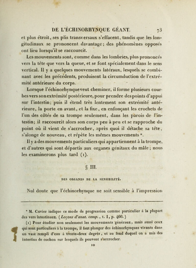 et plus étroit, ses plis transversaux s’effacent, tandis que les lon- gitudinaux se prononcent davantage ; des phénomènes opposés ont lieu lorsqu’il se raccourcit. Les mouvements sont, comme dans les lombrics, plus prononcés vers la tête que vers la queue, et se font spécialement dans le sens vertical. Il y a quelques mouvements latéraux, lesquels se combi- nant avec les précédents, produisent la circumduction de l’extré- mité antérieure du corps. Lorsque l’échinorhynqueveut cheminer, il forme plusieurs cour- bes vers sonextrémité postérieure, pour prendre des points d’appui sur l’intestin; puis il étend très lentement son extrémité anté- rieure, la porte en avant, et la fixe, en enfonçant les crochets de l’un des côtés de sa trompe seulement, dans les parois de l’in- testin; il raccourcit alors son corps peu à peu et se rapproche du point où il vient de s’accrocher, après quoi il détache sa tête, s’alonge de nouveau, et répète les mêmes mouvements*. Il y a des mouvements particuliers qui appartiennent à la trompe, et d’autres qui sont départis aux organes génitaux du mâle ; nous les examinerons plus tard (i). § III. DES ORGANES DE LA SENSIBILITÉ. Nul doute que l’échinorhynque ne soit sensible à l’impression * M. Cuvier indique ce mode de progression comme particulier à la plupart des vers intestinaux. (Leçons d’anat. comp., t. I, p. 466. ) (1) Pour étudier non seulement les mouvements généraux, mais aussi ceux qui sont particuliers h la trompe, il faut plonger des échinorhynques vivants dans un vase rempli d’eau à trente-deux degrés, et au fond duquel on a mis des intestins de cochon sur lesquels ils peuvent s’accrocher. 10