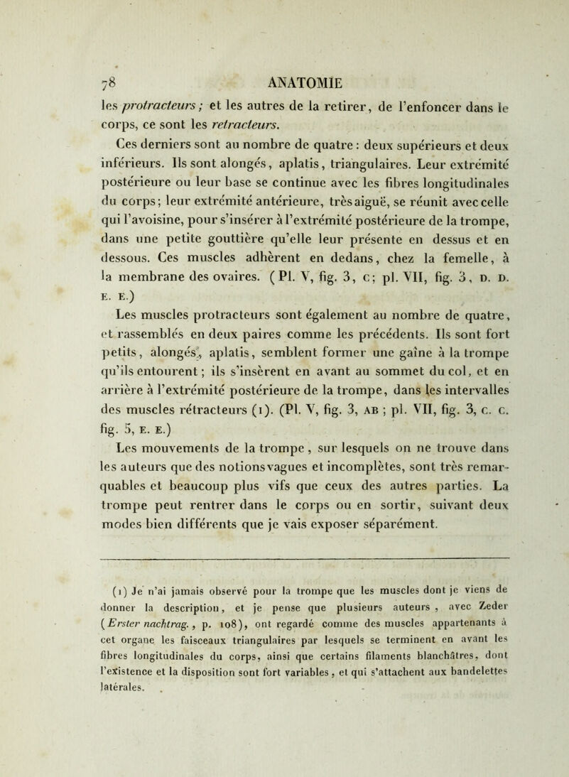 les protracteurs; et les autres de la retirer, de l’enfoncer dans le corps, ce sont les retracteurs. Ces derniers sont au nombre de quatre : deux supérieurs et deux inférieurs. Ils sont alongés, aplatis, triangulaires. Leur extrémité postérieure ou leur base se continue avec les fibres longitudinales du corps; leur extrémité antérieure, très aiguë, se réunit avec celle qui l’avoisine, pour s’insérer à l’extrémité postérieure de la trompe, dans une petite gouttière qu’elle leur présente en dessus et en dessous. Ces muscles adhèrent en dedans, chez la femelle, à la membrane des ovaires. (PI. Y, fig. 3, c; pl. VII, fig. 3, d. d. e. E.) Les muscles protracteurs sont également au nombre de quatre, et rassemblés en deux paii'es comme les précédents. Ils sont fort petits, alongés, aplatis, semblent former une gaine à la trompe qu’ils entourent ; ils s’insèrent en avant au sommet du col, et en arrière à l’extrémité postérieure de la trompe, dans les intervalles des muscles rétracteurs (i). (Pl. V, fig. 3, ab ; pl. VII, fig. 3, c. c. fig. 5, E. E.) Les mouvements de la trompe , sur lesquels on ne trouve dans les auteurs que des notionsvagues et incomplètes, sont très remar- quables et beaucoup plus vifs que ceux des autres parties. La trompe peut rentrer dans le corps ou en sortir, suivant deux modes bien différents que je vais exposer séparément. (i) Je n’ai jamais observé pour la trompe que les muscles dont je viens de donner la description, et je pense que plusieurs auteurs , avec Zeder (Erster nachtrag. , p. io8), ont regardé comme des muscles appartenants à cet organe les faisceaux triangulaires par lesquels se terminent en avant les fibres longitudinales du corps, ainsi que certains filaments blanchâtres, dont l’existence et la disposition sont fort variables, et qui s’attachent aux bandelettes latérales.