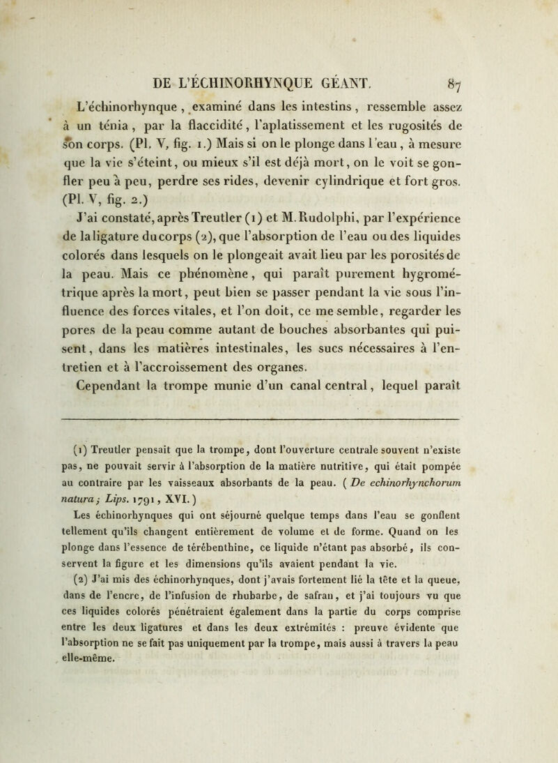 L’échinorhynque , examiné dans les intestins , ressemble assez à un ténia , par la flaccidité, l’aplatissement et les rugosités de son corps. (PI. Y, fig. 1.) Mais si on le plonge dans l’eau, à mesure que la vie s’éteint, ou mieux s’il est déjà mort, on le voit se gon- fler peu a peu, perdre ses rides, devenir cylindrique et fort gros. (PI. V, fig. 2.) J’ai constaté, après Treutler (1) et M.Piudolphi, par l’expérience de laligature ducorps (2), que l’absorption de l’eau ou des liquides colorés dans lesquels on le plongeait avait lieu par les porosités de la peau. Mais ce phénomène, qui paraît purement hygromé- trique après la mort, peut bien se passer pendant la vie sous l’in- fluence des forces vitales, et l’on doit, ce me semble, regarder les pores de la peau comme autant de bouches absorbantes qui pui- sent, dans les matières intestinales, les sucs nécessaires à l’en- tretien et à l’accroissement des organes. Cependant la trompe munie d’un canal central, lequel paraît (1) Treutler pensait que la trompe, dont l’ouverture centrale souvent n’existe pas, ne pouvait servir à l’absorption de la matière nutritive, qui était pompée au contraire par les vaisseaux absorbants de la peau. ( De echinorhynchorum natura ; Lips. 1791, XVI.) Les échinorhynques qui ont séjourné quelque temps dans l’eau se gonflent tellement qu’ils changent entièrement de volume et de forme. Quand on les plonge dans l’essence de térébenthine, ce liquide n’étant pas absorbé, ils con- servent la figure et les dimensions qu’ils avaient pendant la vie. (2) J’ai mis des échinorhynques, dont j’avais fortement lié la tête et la queue, dans de l’encre, de l’infusion de rhubarbe, de safran, et j’ai toujours vu que ces liquides colorés pénétraient également dans la partie du corps comprise entre les deux ligatures et dans les deux extrémités : preuve évidente que l’absorption ne se fait pas uniquement par la trompe, mais aussi à travers la peau elle-même.