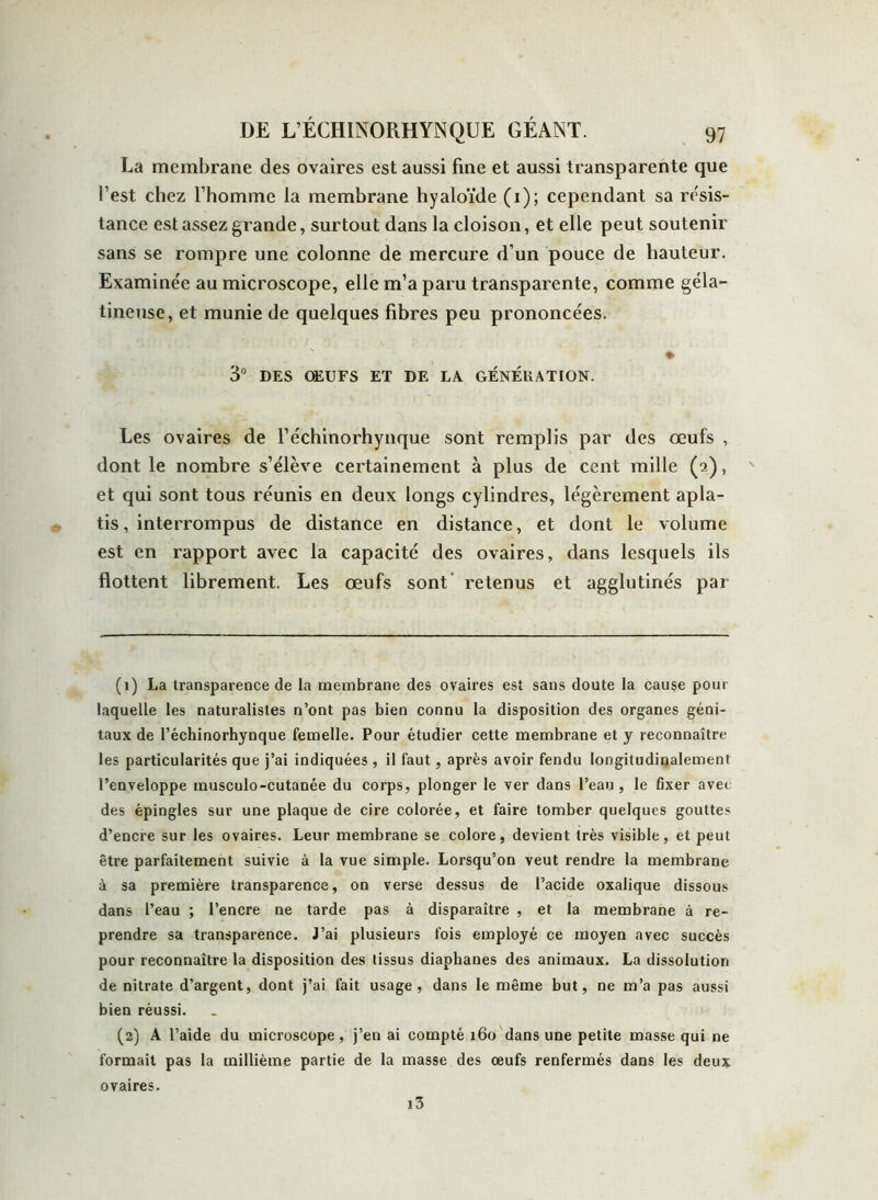 La membrane des ovaires est aussi fine et aussi transparente que l’est chez l’homme la membrane hyaloïde (1); cependant sa résis- tance est assez grande, surtout dans la cloison, et elle peut soutenir sans se rompre une colonne de mercure d’un pouce de hauteur. Examinée au microscope, elle m’a paru transparente, comme géla- tineuse, et munie de quelques fibres peu prononcées. » 3° DES ŒUFS ET DE LA GÉNÉRATION. Les ovaires de l’échinorhynque sont remplis par des œufs , dont le nombre s’élève certainement à plus de cent mille (2), et qui sont tous réunis en deux longs cylindres, légèrement apla- tis, interrompus de distance en distance, et dont le volume est en rapport avec la capacité des ovaires, dans lesquels ils flottent librement. Les œufs sont retenus et agglutinés par (1) La transparence de la membrane des ovaires est sans doute la cause pour laquelle les naturalistes n’ont pas bien connu la disposition des organes géni- taux de l’échinorhynque femelle. Pour étudier cette membrane et y reconnaître les particularités que j’ai indiquées , il faut, après avoir fendu longitudinalement l’enveloppe musculo-cutanée du corps, plonger le ver dans l’eau, le fixer avee des épingles sur une plaque de cire colorée, et faire tomber quelques gouttes d’encre sur les ovaires. Leur membrane se colore, devient très visible, et peut être parfaitement suivie à la vue simple. Lorsqu’on veut rendre la membrane à sa première transparence, on verse dessus de l’acide oxalique dissous dans l’eau ; l’encre ne tarde pas à disparaître , et la membrane à re- prendre sa transparence. J’ai plusieurs fois employé ce moyen avec succès pour reconnaître la disposition des tissus diaphanes des animaux. La dissolution de nitrate d’argent, dont j’ai fait usage, dans le même but, ne m’a pas aussi bien réussi. (2) A l’aide du microscope , j’en ai compté 160 dans une petite masse qui ne formait pas la millième partie de la masse des oeufs renfermés dans les deux i3 ovaires.