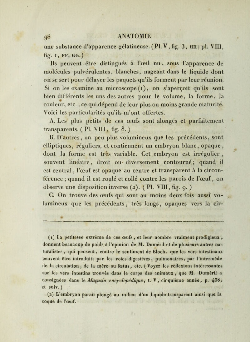 une substance d’apparence gélatineuse. (Pl.V,fig. 3, hh; pl. VIII, fig. I, FF, GG.) Ils peuvent être distingués à l’œil nu , sous l’apparence de molécules pulvérulentes, blanches, nageant dans le liquide dont on se sert pour délayer les paquets qu’ils forment par leur réunion. Si on les examine au microscope (i), on s’aperçoit qu’ils sont bien différents les uns des autres pour le volume, la forme, la couleur, etc. ; ce qui dépend de leur plus ou moins grande maturité. Voici les particularités qu’ils m’ont offertes. A. Les plus petits de ces œufs sont alongés et parfaitement transparents. ( Pl. VIII, fig. 8. ) B. D’autres, un peu plus volumineux que les précédents, sont elliptiques, réguliers, et contiennent un embryon blanc, opaque, dont la forme est très variable. Cet embryon est irrégulier , souvent linéaire, droit ou diversement contourné; quand il est central, l’œuf est opaque au centre et transparent à la circon- férence ; quand il est roulé et collé contre les parois de l’œuf, on observe une disposition inverse (2). ( Pl. VIII, fig. 9. ) C. On trouve des œufs qui sont au moins deux fois aussi vo- lumineux que les précédents, très longs, opaques vers la cir- (1) La petitesse extrême de ces œufs, et leur nombre vraiment prodigieux , donnent beaucoup de poids à l’opinion de M. Duméril et de plusieurs autres na- turalistes, qui pensent, contre le sentiment de Bloch, que les vers intestinaux peuvent être introduits par les voies digestives, pulmonaires, par l’intermède de la circulation, de la mère au fœtus, etc. (Voyez les réflexions intéressantes sur les vers intestins trouvés dans le corps des animaux , que M. Duméril a consignées dans le Magasin encyclopédique, t. V, cinquième année, p. 4^8» et suiv.) (a) L’embryon paraît plongé au milieu d’un liquide transparent ainsi que la coque de l’œuf.