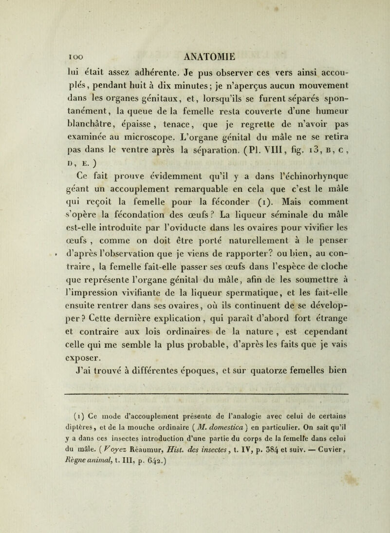 lui était assez adhérente. Je pus observer ces vers ainsi accou- plés, pendant huit à dix minutes; je n’aperçus aucun mouvement dans les organes génitaux, et, lorsqu’ils se furent séparés spon- tanément, la queue de la femelle resta couverte d’une humeur blanchâtre, épaisse, tenace, que je regrette de n’avoir pas examinée au microscope. L’organe génital du mâle ne se retira pas dans le ventre après la séparation. (PL VIII, fig. i3, b, c , I), e. ) Ce fait prouve évidemment qu’il y a dans l’échinorhynque géant un accouplement remarquable en cela que c’est le mâle qui reçoit la femelle pour la féconder (i). Mais comment s’opère la fécondation des œufs ? La liqueur séminale du mâle est-elle introduite par l’oviducte dans les ovaires pour vivifier les œufs , comme on doit être porté naturellement à le penser d’après l’observation que je viens de rapporter? ou bien, au con- traire , la femelle fait-elle passer ses œufs dans l’espèce de cloche que représente l’organe génital du mâle, afin de les soumettre à l’impression vivifiante de la liqueur spermatique, et les fait-elle ensuite rentrer dans ses ovaires, où ils continuent de se dévelop- per ? Cette dernière explication , qui parait d’abord fort étrange et contraire aux lois ordinaires de la nature , est cependant celle qui me semble la plus probable, d’après les faits que je vais exposer. J’ai trouvé à différentes époques, et sur quatorze femelles bien (1) Ce mode d’accouplement présente de l’analogie avec celui de certains diptères, et de la mouche ordinaire ( M. domestica) en particulier. On sait qu’il y a dans ces insectes introduction d’une partie du corps de la femeUe dans celui du mâle. ( Voyez Réaumur, Hist. des insectes, t. IV, p. 384 et suiv. — Cuvier, Règne animal, t. III, p. 642.)