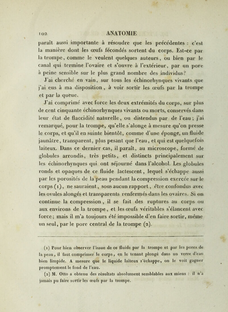 paraît aussi importante à résoudre que les précédentes : c’est la manière dont les œufs fécondés sortent du corps. Est-ce par la trompe, comme le veulent quelques auteurs, ou bien par le canal qui termine 1’ovaire et s’ouvre à l’extérieur, par un pore à peine sensible sur le plus grand nombre des individus? J’ai cherché en vain, sur tous les échinorhynques vivants que j’ai eus à ma disposition , à voir sortir les œufs par la trompe et par la queue. J’ai comprimé avec force les deux extrémités du corps, sur plus de cent cinquante échinorhynques vivants ou morts, conservés dans leur état de flaccidité naturelle, ou distendus par de l’eau ; j’ai remarqué, pour la trompe, qu’elle s’alonge à mesure qu’on presse le corps, et qu’il en suinte bientôt, comme d’une éponge, un fluide jaunâtre, transparent, plus pesant que l’eau, et qui est quelquefois laiteux. Dans ce dernier cas, il paraît, au microscope, formé de globules arrondis, très petits, et distincts principalement sur les échinorhynques qui ont séjourné dans l’alcohol. Les globules ronds et opaques de ce fluide lactescent, lequel s’échappe aussi par les porosités de la peau pendant la compression exercée sur le corps (i), ne sauraient, sous aucun rapport, être confondus avec les ovules alongés et transparents renfermés dans les ovaires. Si on continue la compression , il se fait des ruptures au corps ou aux environs de la trompe, et les œufs véritables s’élancent avec force ; mais il m’a toujours été impossible d’en faire sortir, même un seul, parle pore central de la trompe (2). (1) Pour bien observer l’issue de ce fluide par la trompe et par les pores de la peau, il faut comprimer le corps, en le tenant plongé dans un verre d’eau bien limpide. A mesure que le liquide laiteux s’échappe, on le voit gagner promptement le fond de l’eau. (2) M. Otto a obtenu des résultats absolument semblables aux miens : il n’a jamais pu faire sortir les oeufs par la trompe.
