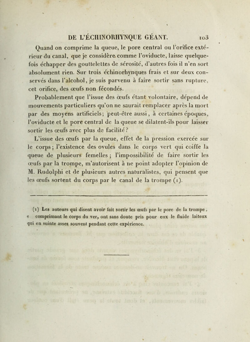 Quand on comprime la queue, le pore central ou l’orifice exté- rieur du canal, que je considère, comme l’oviducte, laisse quelque- fois échapper des gouttelettes de sérosité, d’autres fois il n’en sort absolument rien. Sur trois échinorhynques frais et sur deux con- servés dans l’alcohol, je suis parvenu à faire sortir sans rupture, cet orifice, des œufs non fécondés. Probablement que l’issue des œufs étant volontaire, dépend de mouvements particuliers qu’on ne saurait remplacer après la mort par des moyens artificiels; peut-être aussi, à certaines époques, l’oviducte et le pore central de la queue se dilatent-ils pour laisser sortir les œufs avec plus de facilité ? L’issue des œufs par la queue, effet de la pression exercée sur le corps ; l’existence des ovules dans le corps vert qui coiffe la queue de plusieurs femelles ; l’impossibilité de faire sortir les œufs par la trompe, m’autorisent à ne point adopter l’opinion de M. Rudolphi et de plusieurs autres naturalistes, qui pensent que les œufs sortent du corps par le canal de la trompe (i). (1) Les auteurs qui disent avoir fait sortir les œufs par le pore de la trompe, e comprimant le corps du ver, ont sans doute pris pour eux le fluide laiteux qui en suinte assez souvent pendant cette expérience. .