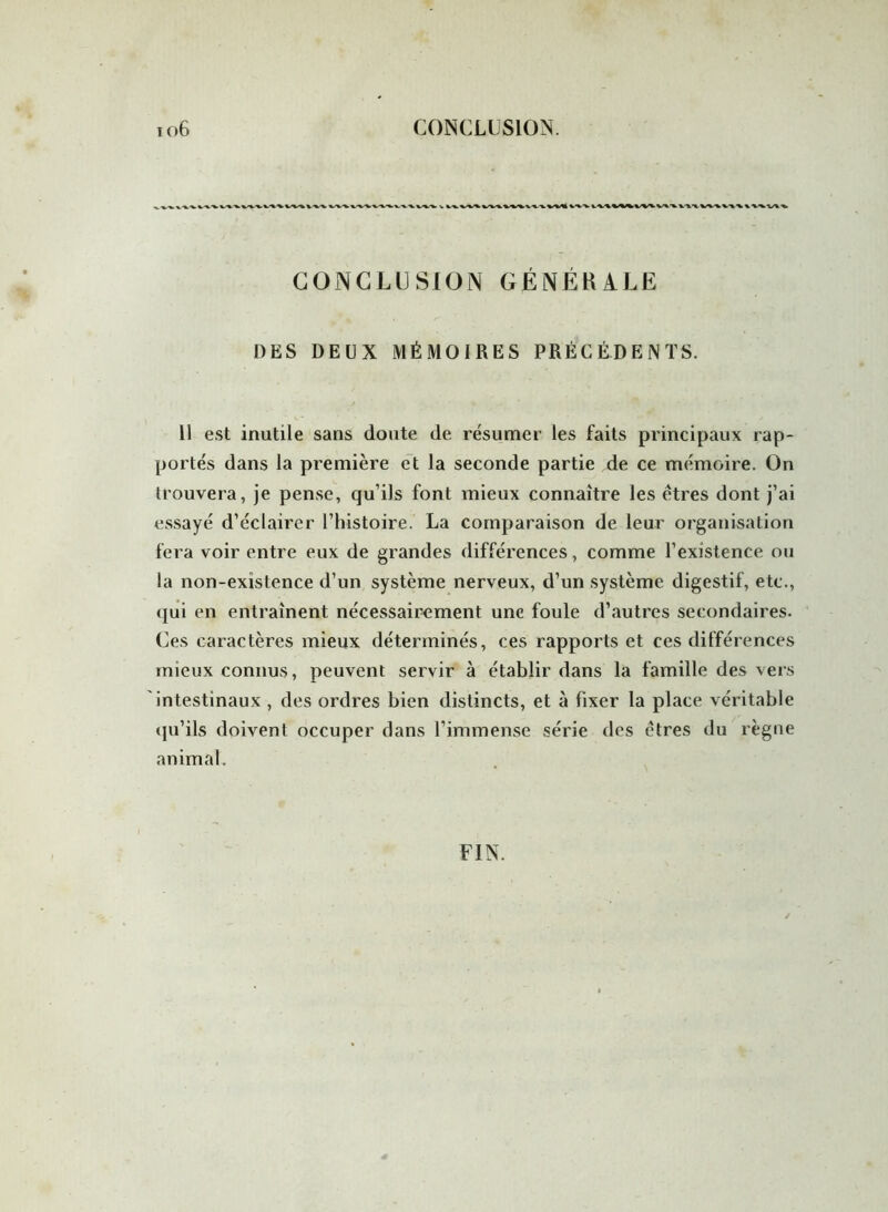 to6 CONCLUSION. CONCLUSION GÉNÉRALE DES DEUX MÉMOIRES PRÉCÉDENTS. Il est inutile sans doute de résumer les faits principaux rap- portés dans la première et la seconde partie de ce mémoire. On trouvera, je pense, qu’ils font mieux connaître les êtres dont j’ai essayé d’éclairer l’histoire. La comparaison de leur organisation fera voir entre eux de grandes différences, comme l’existence ou la non-existence d’un système nerveux, d’un système digestif, etc., qui en entraînent nécessairement une foule d’autres secondaires. Ces caractères mieux déterminés, ces rapports et ces différences mieux connus, peuvent servir à établir dans la famille des vers intestinaux , des ordres bien distincts, et à fixer la place véritable qu’ils doivent occuper dans l’immense série des êtres du règne animal. FIN.