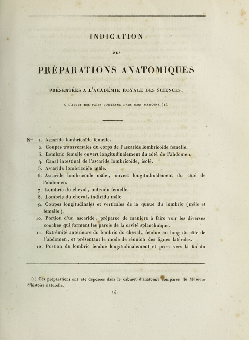 INDICATION DES PRÉPARATIONS ANATOMIQUES PRÉSENTÉES A L’ACADÉMIE ROYALE DES SCIENCES, a i.’appui des faits contenus dans mon mémoire (i). N0! i. Ascaride lombricoïde femelle. 2. Coupes transversales du corps de l’ascaride lombricoïde femelle. 3. Lombric femelle ouvert longitudinalement du côté de l’abdomen. 4- Canal intestinal de l’ascaride lombricoïde, isolé. 5. Ascaride lombricoïde mâle. 6. Ascaride lombricoïde mâle, ouvert longitudinalement du côté de l’abdomen. 7. Lombric du cheval, individu femelle. 8. Lombric du cheval, individu mâle. 9. Coupes longitudinales et verticales de la queue du lombric (mâle et femelle ). 10. Portion d’un ascaride, préparée de manière à faire voir les diverses couches qui forment les parois de la cavité splanchnique. 11. Extrémité antérieure du lombric du cheval, fendue en long du côté de l’abdomen, et présentant le mode de réunion des lignes latérales. 12. Portion de lombric fendue longitudinalement et prise vers la fin du (1) Ces préparations ont été déposées dans le cabinet d’anatomie Comparée du Mttséu d’histoire naturelle. 14.