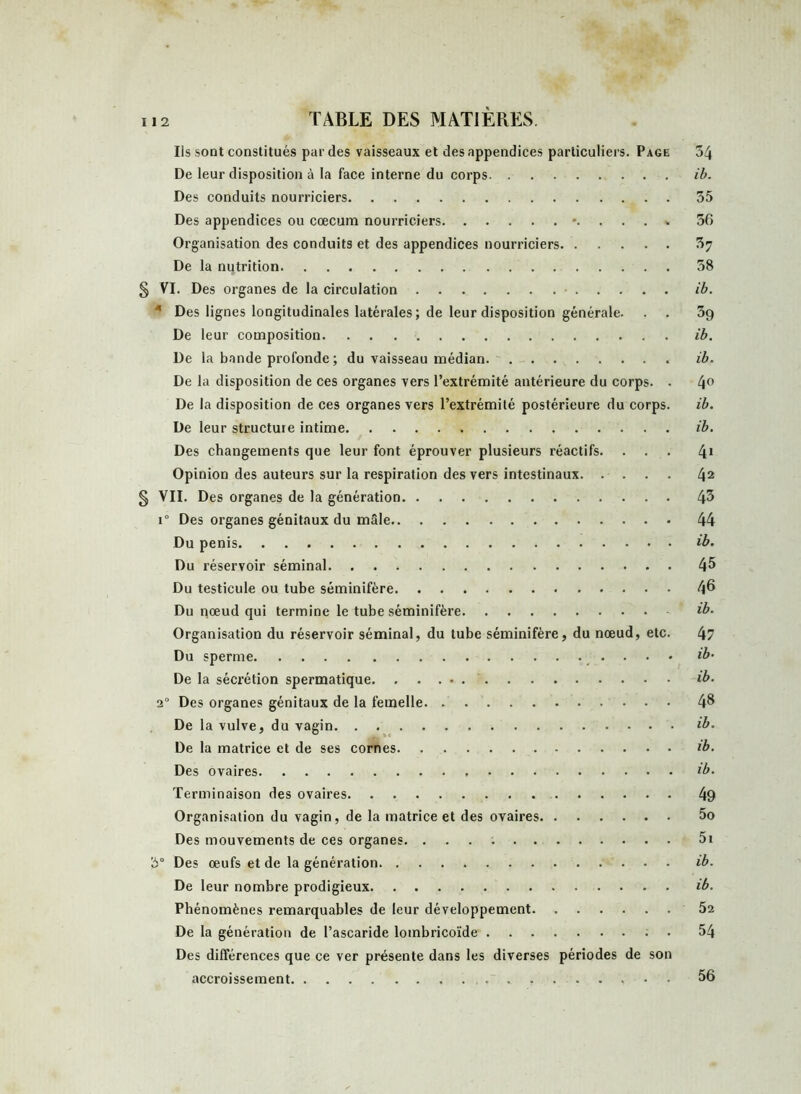 Ils sont constitués par des vaisseaux et des appendices particuliers. Page 34 De leur disposition à la face interne du corps ib. Des conduits nourriciers 35 Des appendices ou cæcum nourriciers *....% 36 Organisation des conduits et des appendices nourriciers 37 De la nutrition 38 § VI. Des organes de la circulation • ib. 4 Des lignes longitudinales latérales; de leur disposition générale. . . 39 De leur composition ib. De la bande profonde; du vaisseau médian. ib. De la disposition de ces organes vers l’extrémité antérieure du corps. . 4° De la disposition de ces organes vers l’extrémité postérieure du corps. ib. De leur structure intime ib. Des changements que leur font éprouver plusieurs réactifs. ... 41 Opinion des auteurs sur la respiration des vers intestinaux 42 § VII. Des organes de la génération i° Des organes génitaux du mâle 44 Du pénis ..... ib. Du réservoir séminal 45 Du testicule ou tube séminifère 46 Du nœud qui termine le tube séminifère ib. Organisation du réservoir séminal, du tube séminifère, du nœud, etc. 47 Du sperme ib’ De la sécrétion spermatique ib. 2° Des organes génitaux de la femelle 4& De la vulve, du vagin ib. De la matrice et de ses cornes ib. Des ovaires ib. Terminaison des ovaires 49 Organisation du vagin, de la matrice et des ovaires 5o Des mouvements de ces organes. 5i 3° Des œufs et de la génération ib. De leur nombre prodigieux ib. Phénomènes remarquables de leur développement 52 De la génération de l’ascaride lombricoïde 54 Des différences que ce ver présente dans les diverses périodes de son accroissement 56