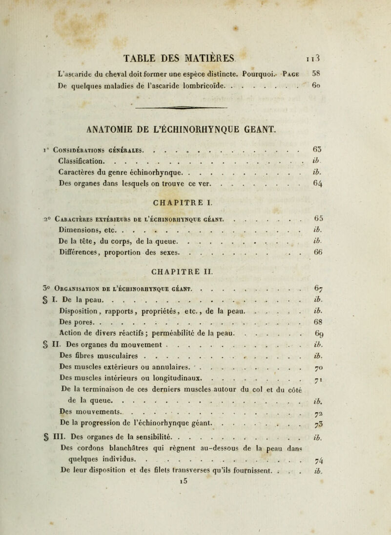 L’ascaride du cheval doit former une espèce distincte. Pourquoi.- Page 58 De quelques maladies de l’ascaride lombricoïde 60 ANATOMIE DE L’ÉCHINORHYNQÜE GEANT. i° Considérations générales. 63 Classification ib. Caractères du genre échinorhynque ib. Des organes dans lesquels on trouve ce ver 64 CHAPITRE I. 20 Caractères extérieurs de l’échinorhynque géant 65 Dimensions, etc ib. De la tête, du corps, de la queue ib- Différences, proportion des sexes . . 66 CHAPITRE II. 3° Organisation de l’échinorhynque géant 67 § I. De la peau .. ib. Disposition, rapports, propriétés, etc., de la peau ib. Des pores 68 Action de divers réactifs ; perméabilité de la peau 69 § II. Des organes du mouvement ib. Des fibres musculaires ib. Des muscles extérieurs ou annulaires. • . 70 ■ Des muscles intérieurs ou longitudinaux De la terminaison de ces derniers muscles autour du col et du côté de la queue ib. Des mouvements 72 De la progression de l’échinorhynque géant 73 § III. Des organes de la sensibilité ib. Des cordons blanchâtres qui régnent au-dessous de la peau dans quelques individus. . 74 De leur disposition et des filets transverses qu’ils fournissent. . . . ib. i5