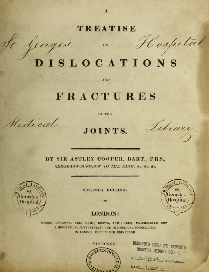 A TREATISE ON / DISLOCATIONS AND FRACTURES or THE JOINTS. 'D BY SIR ASTLEY COOPER, BART., F.R.S., SERGEANT-SURGEON TO THE KING, S^c. Ssc. Ssc. SEVENTH EDITION. LONDON; S‘ ’/Ceoj*m*s Y<\ I uio.sjjitHiy / MESSRS. LONGMAN, REES, ORME, BROWN, AND GREEN, PATERNOSTER ROW S. HIGHLEy, 174, FLEET STREET; AND THE MEDICAL BOOKSELLERS IN LONDON, DUBLIN AND EDINBURGH. MDCCCXXXI. B/S0/;RDm F.RSy 8T. GEORGE’S HOSPIiM flEOICSL SO.*fOOL.