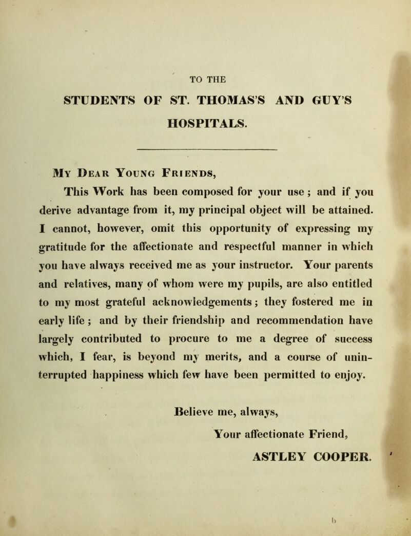 STUDENTS OF ST. THOMAS’S AND GUY’S HOSPITALS. My Dear Young Friends, This Work has been composed for your use; and if you derive advantage from it, my principal object will be attained. I cannot, however, omit this opportunity of expressing my gratitude for the affectionate and respectful manner in which you have always received me as your instructor. Your parents and relatives, many of whom were my pupils, are also entitled to my most grateful acknowledgements; they fostered me in early life; and by their friendship and recommendation have largely contributed to procure to me a degree of success which, I fear, is beyond my merits, and a course of unin- terrupted happiness which few have been permitted to enjoy. Believe me, always. Your affectionate Friend, ASTLEY COOPER.