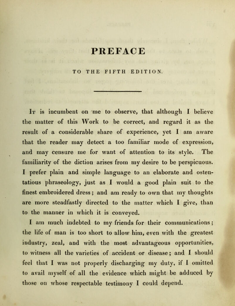 PREFACE TO THE FIFTH EDITION. It is incumbent on me to observe, that although I believe the matter of this Work to be correct, and regard it as the result of a considerable share of experience, yet I am aware that the reader may detect a too familiar mode of expression, and may censure me for want of attention to its style. The familiarity of the diction arises from my desire to be perspicuous. I prefer plain and simple language to an elaborate and osten- tatious phraseology, just as I would a good plain suit to the finest embroidered dress; and am ready to own that my thoughts are more steadfastly directed to the matter which I give, than to the manner in which it is conveyed. I am much indebted to my friends for their communications; the life of man is too short to allow him, even with the greatest industry, zeal, and with the most advantageous opportunities, to witness all the varieties of accident or disease; and I should feel that I was not properly discharging my duty, if 1 omitted to avail myself of all the evidence which might be adduced by those on whose respectable testimony I could depend.