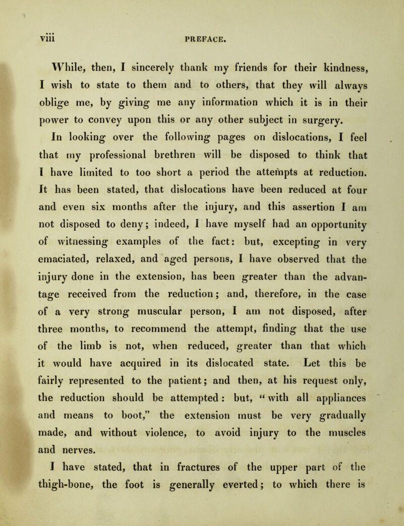 While, then, I sincerely thank my friends for their kindness, I wish to state to them and to others, that they will always oblige me, by giving me any information which it is in their power to convey upon this or any other subject in surgery. In looking over the following pages on dislocations, I feel that my professional brethren will be disposed to think that I have limited to too short a period the attempts at reduction. It has been stated, that dislocations have been reduced at four and even six months after the injury, and this assertion I am not disposed to deny; indeed, I have myself had an opportunity of witnessing examples of the fact: but, excepting in very emaciated, relaxed, and aged persons, I have observed that the injury done in the extension, has been greater than the advan- tage received from the reduction; and, therefore, in the case of a very strong muscular person, I am not disposed, after three months, to recommend the attempt, finding that the use of the limb is, not, when reduced, greater than that which it would have acquired in its dislocated state. Let this be fairly represented to the patient; and then, at his request only, the reduction should be attempted: but, “ with all appliances and means to boot,” the extension must be very gradually made, and without violence, to avoid injury to the muscles and nerves. I have stated, that in fractures of the upper part of the thigh-bone, the foot is generally everted; to which there is