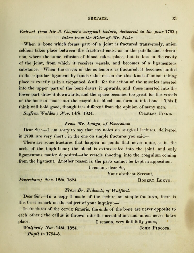 Extract from Sir A. Cooper's surgical lecture^ delivered in the year 1793 ; taken from the ATotes of Air. Fiske. When a bone which forms part of a joint is fractured transversely, union seldom takes place between the fractured ends, as in the patella and olecra- non, where the same effusion of blood takes place, but is lost in the cavity of the joint, from which it receives vessels, and becomes of a ligamentous substance. When the cervix of the os femoris is fractured, it becomes united to the capsular ligament by bands : the reason for this kind of union taking place is exactly as in a trepanned skull; for the action of the muscles inserted into the upper part of the bone draws it upwards, and those inserted into the lower part draw it downwards, and the space becomes too great for the vessels of the bone to shoot into the coagulated blood and form it into bone. This I think will hold good, though it is different from the opinion of many men. Saffron Walden ; ATov. \Ith, 1824. Charles Fiske. From Mr. Lukyn, of Fever sham. Dear Sir:—I am sorry to say that my notes on surgical lectures, delivered in 1793, are very short; in the one on simple fractures you said— There are some fractures that happen in joints that never unite, as in the neck of the thigh-bone; the blood is extravasated into the joint, and only ligamentous matter deposited—the vessels shooting into the coagulum coming -from the ligament. Another reason is, the parts cannot be kept in apposition. I remain, dear Sir, Your obedient Servant, Feversham; Nov. Vith, 1824. Robert Lukyn. From Dr. Pidcock, of Watford. Dear Sir:—In a copy I made of the lecture on simple fractures, there is this brief remark on the subject of your inquiry :— In fractures of the cervix femoris, the ends of the bone are never opposite to each other; the callus is thrown into the acetabulum, and union never takes place. I remain, very faithfully yours, ' Watford; Nov. \4tth, 1824. John Pidcock. Pupil in 1794-5.