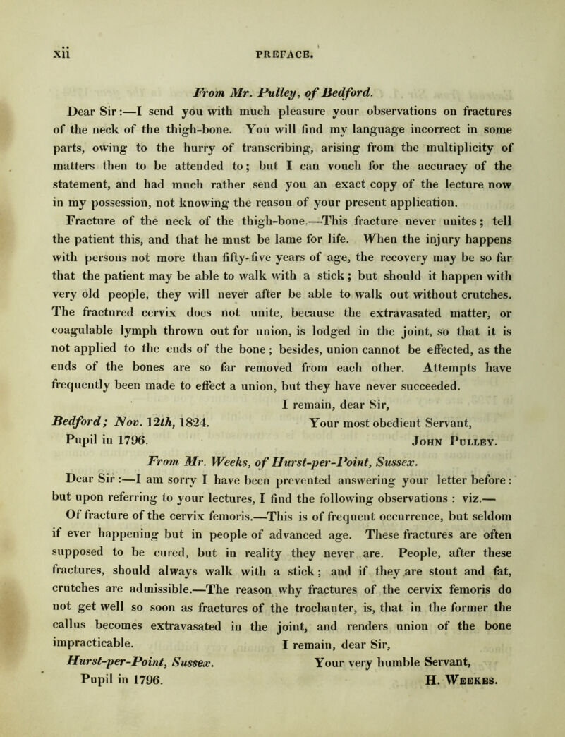 From Mr. Pulley, of Bedford. Dear Sir:—I send you with much pleasure your observations on fractures of the neck of the thigh-bone. You will find my language incorrect in some parts, owing to the hurry of transcribing, arising from the multiplicity of matters then to be attended to; but I can vouch for the accuracy of the statement, and had much rather send you an exact copy of the lecture now in my possession, not knowing the reason of your present application. Fracture of the neck of the thigh-bone.—This fracture never unites; tell the patient this, and that he must be lame for life. When the injury happens with persons not more than fifty-five years of age, the recovery may be so far that the patient may be able to walk with a stick ; but should it happen with very old people, they will never after be able to walk out without crutches. The fractured cervix does not unite, because the extravasated matter, or coagulable lymph thrown out for union, is lodged in the joint, so that it is not applied to the ends of the bone ; besides, union cannot be effected, as the ends of the bones are so far removed from each other. Attempts have frequently been made to effect a union, but they have never succeeded. I remain, dear Sir, Bedford; Nov. 12th, 1824. Your most obedient Servant, Pupil in 1796. John Pulley. From Mr. Weeks, of Hurst-per-Point, Sussex. Dear Sir :—I am sorry I have been prevented answering your letter before : but upon referring to your lectures, I find the following observations : viz.— Of fracture of the cervix femoris.—This is of frequent occurrence, but seldom if ever happening but in people of advanced age. These fractures are often supposed to be cured, but in reality they never are. People, after these fractures, should always walk with a stick; and if they are stout and fat, crutches are admissible.—The reason why fractures of the cervix femoris do not get well so soon as fractures of the trochanter, is, that in the former the callus becomes extravasated in the joint, and renders union of the bone impracticable. I remain, dear Sir, Hurst-per-Point, Sussex. Your very humble Servant, Pupil in 1796. H. Weekes.