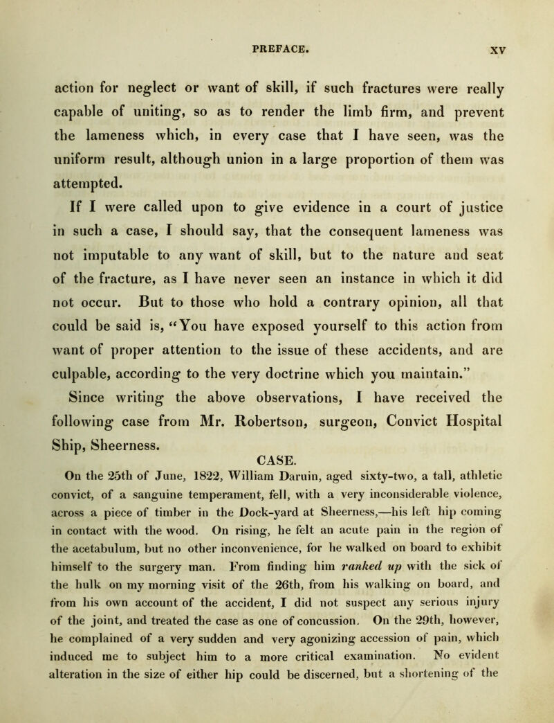 action for neglect or want of skill, if such fractures were really capable of uniting, so as to render the limb firm, and prevent the lameness which, in every case that I have seen, was the uniform result, although union in a large proportion of them was attempted. If I were called upon to give evidence in a court of justice in such a case, I should say, that the consequent lameness was not imputable to any want of skill, but to the nature and seat of the fracture, as I have never seen an instance in which it did not occur. But to those who hold a contrary opinion, all that could be said is, ‘^You have exposed yourself to this action from want of proper attention to the issue of these accidents, and are culpable, according to the very doctrine which you maintain.” Since writing the above observations, I have received the following case from Mr. Robertson, surgeon, Convict Hospital Ship, Sheerness. CASE. On the 25th of June, 1822, William Daruin, aged sixty-two, a tall, athletic convict, of a sanguine temperament, fell, with a very inconsiderable violence, across a piece of timber in the Dock-yard at Sheerness,—his left hip coming in contact with the wood. On rising, he felt an acute pain in the region of the acetabulum, but no other inconvenience, for he walked on board to exhibit himself to the surgery man. From finding him ranked up with the sick of the hulk on my morning visit of the 26th, from his walking on board, and from his own account of the accident, I did not suspect any serious injury of the joint, and treated the case as one of concussion. On the 29th, however, he complained of a very sudden and very agonizing accession of pain, which induced me to subject him to a more critical examination. No evident alteration in the size of either hip could be discerned, but a shortening of the