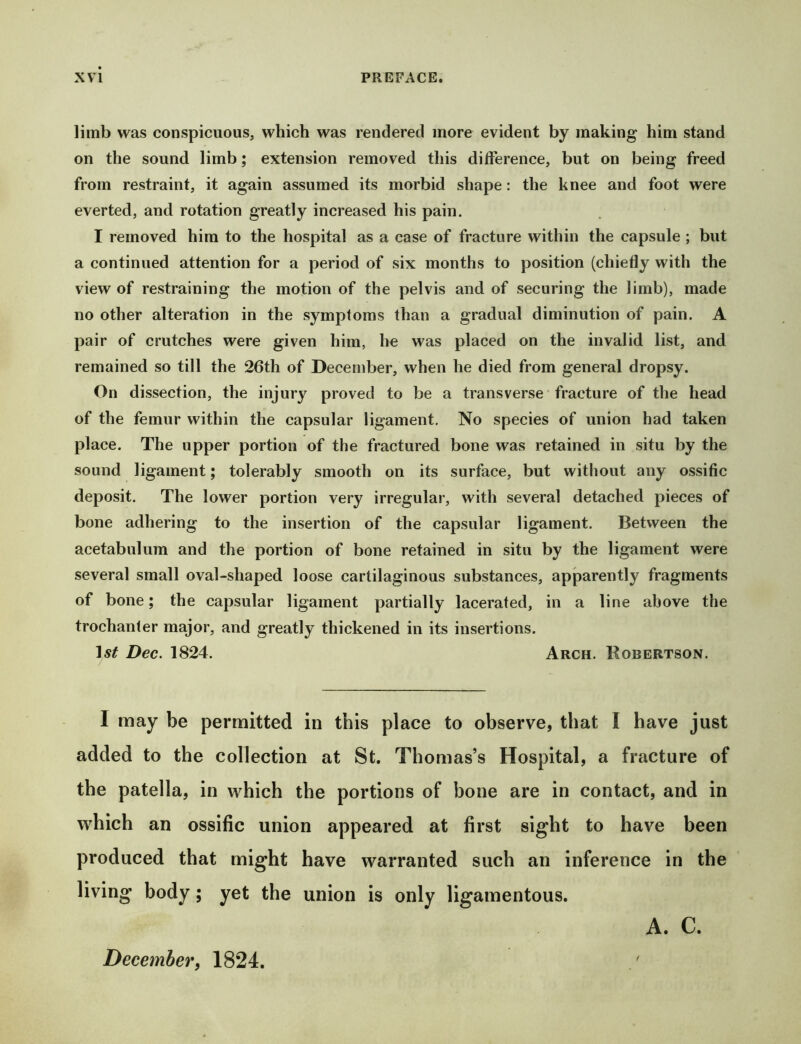 limb was conspicuous, which was rendered more evident by making him stand on the sound limb; extension removed this difference, but on being freed from restraint, it again assumed its morbid shape: the knee and foot were everted, and rotation greatly increased his pain. I removed him to the hospital as a case of fracture within the capsule ; but a continued attention for a period of six months to position (chiefly with the view of restraining the motion of the pelvis and of securing the limb), made no other alteration in the symptoms than a gradual diminution of pain. A pair of crutches were given him, he was placed on the invalid list, and remained so till the 26th of December, when he died from general dropsy. On dissection, the injury proved to be a transverse fracture of the head of the femur within the capsular ligament. No species of union had taken place. The upper portion of the fractured bone was retained in situ by the sound ligament; tolerably smooth on its surface, but without any ossific deposit. The lower portion very irregular, with several detached pieces of bone adhering to the insertion of the capsular ligament. Between the acetabulum and the portion of bone retained in situ by the ligament were several small oval-shaped loose cartilaginous substances, apparently fragments of bone; the capsular ligament partially lacerated, in a line above the trochanter major, and greatly thickened in its insertions. Ast Dec. 1824. Arch. Robertson. I may be permitted in this place to observe, that I have just added to the collection at St. Thomas’s Hospital, a fracture of the patella, in which the portions of bone are in contact, and in which an ossific union appeared at first sight to have been produced that might have warranted such an inference in the living body; yet the union is only ligamentous. A. C. December, 1824. /