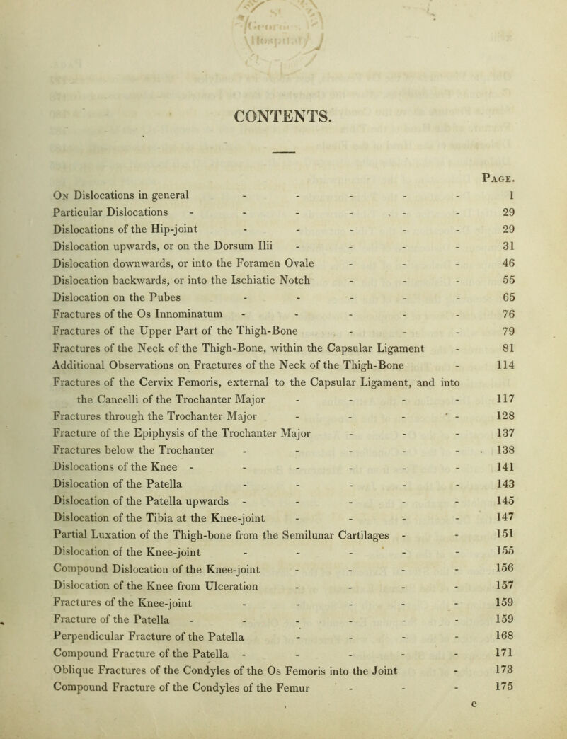 CONTENTS. Page. On Dislocations in general . . . _ _ i Particular Dislocations - - - - . - - 29 Dislocations of the Hip-joint ----- 29 Dislocation upwards, or on the Dorsum Ilii - - - - 31 Dislocation downwards, or into the Foramen Ovale _ - - 46 Dislocation backwards, or into the Ischiatic Notch - - - 55 Dislocation on the Pubes ----- 65 Fractures of the Os Innominatum - - - - - 76 Fractures of the Upper Part of the Thigh-Bone - - - 79 Fractures of the Neck of the Thigh-Bone, within the Capsular Ligament - 81 Additional Observations on Fractures of the Neck of the Thigh-Bone - 114 Fractures of the Cervix Femoris, external to the Capsular Ligament, and into the Cancelli of the Trochanter Major - - - - 117 Fractures through the Trochanter Major - - - ' - 128 Fracture of the Epiphysis of the Trochanter Major - - - 137 Fractures below the Trochanter - - - - - . 138 Dislocations of the Knee - - - - - -141 Dislocation of the Patella - - - - - 143 Dislocation of the Patella upwards - - - - - 145 Dislocation of the Tibia at the Knee-joint - - - - 147 Partial Luxation of the Thigh-bone from the Semilunar Cartilages - - 151 Dislocation of the Knee-joint - - - ’ - - 155 Compound Dislocation of the Knee-joint - _ - - 156 Dislocation of the Knee from Ulceration - - - - 157 Fractures of the Knee-joint . . _ - - 159 Fracture of the Patella - - - - - -159 Perpendicular Fracture of the Patella - _ - - 168 Compound Fracture of the Patella ----- 171 Oblique Fractures of the Condyles of the Os Femoris into the Joint - 173 Compound Fracture of the Condyles of the Femur - - - 175