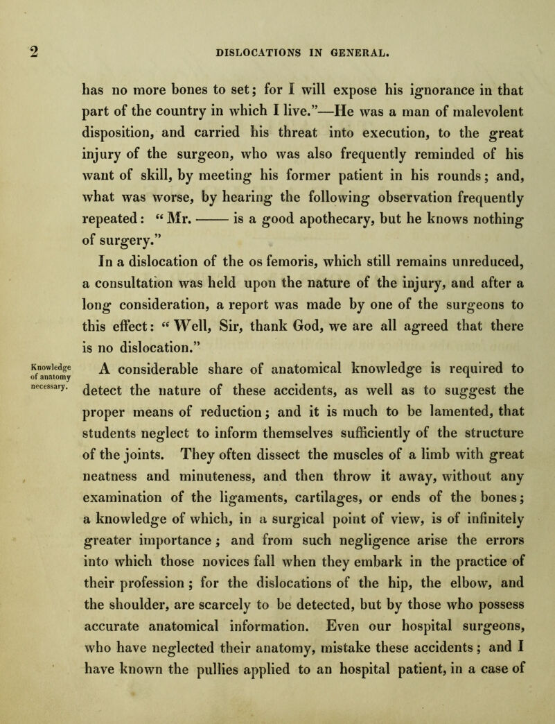 Knowledge of anatomy necessary. has no more bones to set; for I will expose his ignorance in that part of the country in which I live.”—He was a man of malevolent disposition, and carried his threat into execution, to the great injury of the surgeon, who was also frequently reminded of his want of skill, by meeting his former patient in his rounds; and, what was worse, by hearing the following observation frequently repeated: “ Mr. is a good apothecary, but he knows nothing of surgery.” In a dislocation of the os femoris, which still remains unreduced, a consultation was held upon the nature of the injury, and after a long consideration, a report was made by one of the surgeons to this effect; Well, Sir, thank God, we are all agreed that there is no dislocation.” A considerable share of anatomical knowledge is required to detect the nature of these accidents, as well as to suggest the proper means of reduction; and it is much to be lamented, that students neglect to inform themselves sufficiently of the structure of the joints. They often dissect the muscles of a limb with great neatness and minuteness, and then throw it away, without any examination of the ligaments, cartilages, or ends of the bones; a knowledge of which, in a surgical point of view, is of infinitely greater importance; and from such negligence arise the errors into which those novices fall when they embark in the practice of their profession ; for the dislocations of the hip, the elbow, and the shoulder, are scarcely to be detected, but by those who possess accurate anatomical information. Even our hospital surgeons, who have neglected their anatomy, mistake these accidents; and I have known the pullies applied to an hospital patient, in a case of