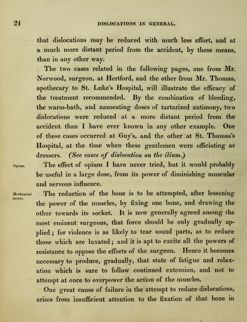 Opium. Mechanical means. that dislocations may be reduced with much less effort, and at a much more distant period from the accident, by these means, than in any other way. The two cases related in the following pages, one from Mr. Norwood, surgeon, at Hertford, and the other from Mr. Thomas, apothecary to St. Luke’s Hospital, will illustrate the efficacy of the treatment recommended. By the combination of bleeding, the warm-bath, and nauseating doses of tartarized antimony, two dislocations were reduced at a more distant period from the accident than I have ever known in any other example. One of these cases occurred at Guy’s, and the other at St. Thomas’s Hospital, at the time when these gentlemen were officiating as dressers. (See cases of dislocation on the ilium,) The effect of opium I have never tried, but it would probably be useful in a large dose, from its power of diminishing muscular and nervous influence. The reduction of the bone is to be attempted, after lessening the power of the muscles, by fixing one bone, and drawing the other towards its socket. It is now generally agreed among the most eminent surgeons, that force should be only gradually ap- plied ; for violence is as likely to tear sound parts, as to reduce those which are luxated; and it is apt to excite all the powers of resistance to oppose the efforts of the surgeon. Hence it becomes necessary to produce, gradually, that state of fatigue and relax- ation which is sure to follow continued extension, and not to attempt at once to overpower the action of the muscles. One great cause of failure in the attempt to reduce dislocations, arises from insufficient attention to the fixation of that bone in