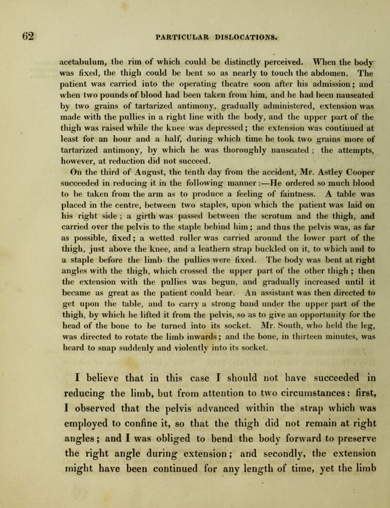 acetabulum, the rim of which could be distinctly perceived. When the body was fixed, the thigh could be bent so as nearly to touch the abdomen. The patient was carried into the operating theatre soon after his admission; and when two pounds of blood had been taken from him, and he had been nauseated by two grains of tartarized antimony, gradually administered, extension was made with the pullies in a right line with the body, and the upper part of the thigh was raised while the knee was depressed; the extension was continued at least for an hour and a half, during which time he took two grains more of tartarized antimony, by which he was thoroughly nauseated ; the attempts, however, at reduction did not succeed. On the third of August, the tenth day from the accident, Mr. Astley Cooper succeeded in reducing it in the following manner :—He ordered so much blood to be taken from the arm as to produce a feeling of faintness. A table was placed in the centre, between two staples, upon which the patient was laid on his right side ; a girth was passed between the scrotum and the thigh, and carried over the pelvis to the staple behind him ; and thus the pelvis was, as far as possible, fixed; a wetted roller was carried around the lower part of the thigh, just above the knee, and a leathern strap buckled on it, to which and to a staple before the limb the pullies were fixed. The body was bent at right angles with the thigh, which crossed the upper part of the other thigh ; then the extension with the pullies was begun, and gradually increased until it became as great as the patient could bear. An assistant was then directed to get upon the table, and to carry a strong band under the upper part of the thigh, by which he lifted it from the pelvis, so as to give an opportunity for the head of the bone to be turned into its socket. Mr. South, who held the leg, was directed to rotate the limb inwards; and the bone, in thirteen minutes, was heard to snap suddenly and violently into its socket. I believe that in this case I should not have succeeded in reducing the limb, but from attention to two circumstances: first, I observed that the pelvis advanced within the strap which was employed to confine it, so that the thigh did not remain at right angles; and I was obliged to bend the body forward to preserve the right angle during extension; and secondly, the extension might have been continued for any length of time, yet the limb