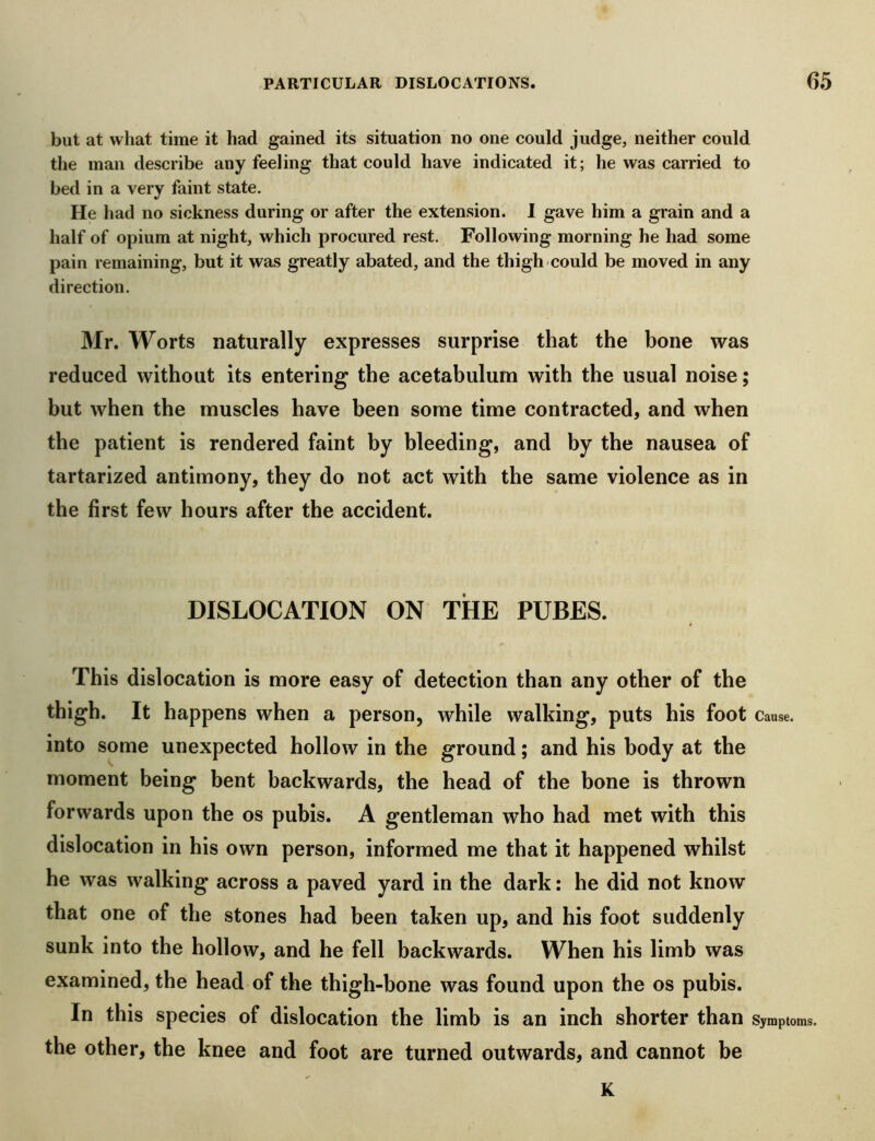 but at what time it had gained its situation no one could judge, neither could the man describe any feeling that could have indicated it; he was carried to bed in a very faint state. He had no sickness during or after the extension. I gave him a grain and a half of opium at night, which procured rest. Following morning he had some pain remaining, but it was greatly abated, and the thigh could be moved in any direction. Mr. Worts naturally expresses surprise that the bone was reduced without its entering the acetabulum with the usual noise; but when the muscles have been some time contracted, and when the patient is rendered faint by bleeding, and by the nausea of tartarized antimony, they do not act with the same violence as in the first few hours after the accident. DISLOCATION ON THE PUBES. This dislocation is more easy of detection than any other of the thigh. It happens when a person, while walking, puts his foot Cause, into some unexpected hollow in the ground; and his body at the moment being bent backwards, the head of the bone is thrown forwards upon the os pubis. A gentleman who had met with this dislocation in his own person, informed me that it happened whilst he was walking across a paved yard in the dark: he did not know that one of the stones had been taken up, and his foot suddenly sunk into the hollow, and he fell backwards. When his limb was examined, the head of the thigh-bone was found upon the os pubis. In this species of dislocation the limb is an inch shorter than Symptoms, the other, the knee and foot are turned outwards, and cannot be K