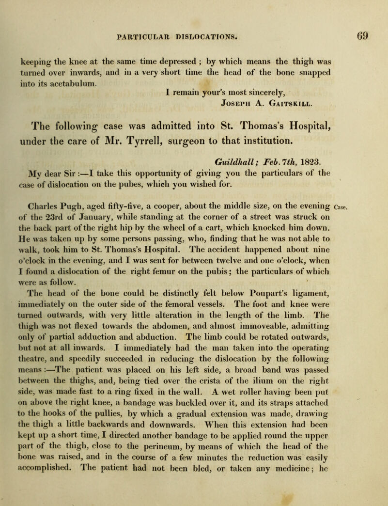 keeping the knee at the same time depressed ; by which means the thigh was turned over inwards, and in a very short time the head of the bone snapped into its acetabulum. I remain your’s most sincerely, Joseph A. Gaitskill. The following case was admitted into St. Thomas’s Hospital, under the care of Mr. Tyrrell, surgeon to that institution. Guildhall; Feb.1th, 1823. My dear Sir ;—I take this opportunity of giving you the particulars of the case of dislocation on the pubes, which you wished for. Charles Pugh, aged fifty-five, a cooper, about the middle size, on the evening of the 23rd of January, while standing at the corner of a street was struck on the back part of the right hip by the wheel of a cart, which knocked him down. He was taken up by some persons passing, who, finding that he was notable to walk, took him to St. Thomas’s Hospital. The accident happened about nine o’clock in the evening, and I was sent for between twelve and one o’clock, when I found a dislocation of the right femur on the pubis; the particulars of which were as follow. The head of the bone could be distinctly felt below Poupart’s ligament, immediately on the outer side of the femoral vessels. The foot and knee were turned outwards, with very little alteration in the length of the limb. The thigh was not flexed towards the abdomen, and almost immoveable, admitting only of partial adduction and abduction. The limb could be rotated outwards, but not at all inwards. I immediately had the man taken into the operating theatre, and speedily succeeded in reducing the dislocation by the following means :—The patient was placed on his left side, a broad band was passed between the thighs, and, being tied over the crista of the ilium on the right side, was made fast to a ring fixed in the wall. A wet roller having been put on above the right knee, a bandage was buckled over it, and its straps attached to the hooks of the pullies, by which a gradual extension was made, drawing the thigh a little backwards and downwards. When this extension had been kept up a short time, I directed another bandage to be applied round the upper part of the thigh, close to the perineum, by means of which the head of the bone was raised, and in the course of a few minutes the reduction was easily accomplished. The patient had not been bled, or taken any medicine; he Case.