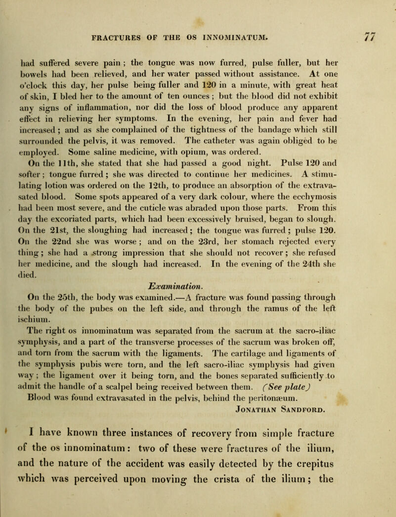 liad suffered severe pain ; the tongue was now furred, pulse fuller, but her bowels had been relieved, and her water passed without assistance. At one o’clock this day, her pulse being fuller and 120 in a minute, with great heat of skin, I bled her to the amount of ten ounces ; but the blood did not exhibit any signs of inflammation, nor did the loss of blood produce any apparent effect in relieving her symptoms. In the evening, her pain and fever had increased; and as she complained of the tightness of the bandage which still surrounded the pelvis, it was removed. The catheter was again obliged to be employed. Some saline medicine, with opium, was ordered. On the 11th, she stated that she had passed a good night. Pulse 120 and softer; tongue furred ; she was directed to continue her medicines. A stimu- lating lotion was ordered on the 12th, to produce an absorption of the extrava- sated blood. Some spots appeared of a very dark colour, where the ecchymosis had been most severe, and the cuticle was abraded upon those parts. From this day the excoriated parts, which had been excessively bruised, began to slough. On the 21st, the sloughing had increased; the tongue was furred; pulse 120. On the 22nd she was worse ; and on the 23rd, her stomach rejected every thing; she had a .strong impression that she should not recover; she refused her medicine, and the slough had increased. In the evening of the 24th she died. Examination. On the 25th, the body was examined.—A fracture was found passing through the body of the pubes on the left side, and through the ramus of the left ischium. The right os innominatum was separated from the sacrum at the sacro-iliac symphysis, and a part of the transverse processes of the sacrum was broken off, and torn from the sacrum with the ligaments. The cartilage and ligaments of the symphysis pubis were torn, and the left sacro-iliac symphysis had given way; the ligament over it being torn, and the bones separated sufficiently to admit the handle of a scalpel being received between them. fSee plate) Blood was found extravasated in the pelvis, behind the peritonaeum. Jonathan Sandford. I have known three instances of recovery from simple fracture of the os innominatum: two of these were fractures of the ilium, and the nature of the accident was easily detected by the crepitus which was perceived upon moving the crista of the ilium; the