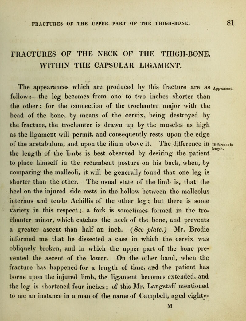 FRACTURES OF THE NECK OF THE THIGH-BONE, WITHIN THE CAPSULAR LIGAMENT. The appearances which are produced by this fracture are as Appearance, follow:—the leg becomes from one to two inches shorter than the other; for the connection of the trochanter major with the head of the bone, by means of the cervix, being destroyed by the fracture, the trochanter is drawn up by the muscles as high as the ligament will permit, and consequently rests upon the edge of the acetabulum, and upon the ilium above it. The difference in Difference in length. the length of the limbs is best observed by desiring the patient to place himself in the recumbent posture on his back, when, by comparing tbe malleoli, it will be generally found that one leg is shorter than the other. The usual state of the limb is, that the heel on the injured side rests in the hollow between the malleolus internus and tendo Achillis of the other leg; but there is some variety in this respect; a fork is sometimes formed in the tro- chanter minor, which catches the neck of the bone, and prevents a greater ascent than half an inch. (^See plate,) Mr. Brodie informed me that he dissected a case in which the cervix was obliquely broken, and in which the upper part of the bone pre- vented tbe ascent of the lower. On the other hand, when the fracture has happened for a length of time, and the patient has borne upon the injured limb, the ligament becomes extended, and the leg is shortened four inches; of this Mr. Langstaff mentioned to me an instance in a man of the name of Campbell, aged eighty- M