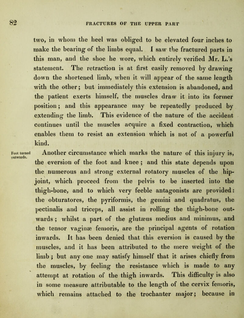 Foot turned outwards. two, in whom the heel was obliged to be elevated four inches to make the bearing of the limbs equal. 1 saw the fractured parts in this man, and the shoe he wore, which entirely verified Mr. L.’s statement. The retraction is at first easily removed by drawing down the shortened limb, when it will appear of the same length with the other; but immediately this extension is abandoned, and the patient exerts himself, the muscles draw it into its former position; and this appearance may be repeatedly produced by extending the limb. This evidence of the nature of the accident continues until the muscles acquire a fixed contraction, which enables them to resist an extension which is not of a powerful kind. Another circumstance which marks the nature of this injury is, the eversion of the foot and knee ; and this state depends upon the numerous and strong external rotatory muscles of the hip- joint, which proceed from the pelvis to be inserted into the thigh-bone, and to which very feeble antagonists are provided: the obturatores, the pyriformis, the gemini and quadratus, the pectinalis and triceps, all assist in rolling the thigh-bone out- wards ; whilst a part of the glutaeus medius and minimus, and the tensor vaginae femoris, are the principal agents of rotation inwards. It has been denied that this eversion is caused by the muscles, and it has been attributed to the mere weight of the limb ; but any one may satisfy himself that it arises chiefly from the muscles, by feeling the resistance which is made to any attempt at rotation of the thigh inwards. This difficulty is also in some measure attributable to the length of the cervix femoris, which remains attached to the trochanter major; because in