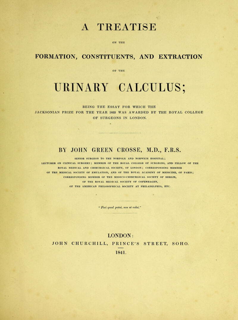 A TREATISE ON THE FORMATION, CONSTITUENTS, AND EXTRACTION BEING THE ESSAY FOR WHICH THE JACKSONIAN PRIZE FOR THE YEAR 1833 WAS AWARDED BY THE ROYAL COLLEGE OF SURGEONS IN LONDON. SENIOR SURGEON TO THE NORFOLK AND NORWICH HOSPITAL; LECTURER ON CLINICAL SURGERY ; MEMBER OF THE ROYAL COLLEGE OF SURGEONS, AND FELLOW OF THE ROYAL MEDICAL AND CHIRURGICAL SOCIETY, OF LONDON; CORRESPONDING MEMBER OF THE MEDICAL SOCIETY OF EMULATION, AND OF THE ROYAL ACADEMY OF MEDICINE, OF PARIS; CORRESPONDING MEMBER OF THE MEDICO-CHIRURGICAL SOCIETY OF BERLIN, OF THE ROYAL MEDICAL SOCIETY OF COPENHAGEN, OF THE AMERICAN PHILOSOPHICAL SOCIETY AT PHILADELPHIA, ETC. OF THE BY JOHN GREEN CROSSE, M.D., F.R.S. “ Feci quod potui, non ut volui, LONDON: JOHN CHURCHILL, PRINCE’S STREET, SOHO. 1841.