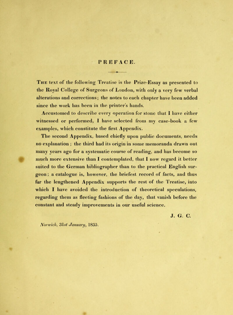 PREFACE. The text of the following* Treatise is the Prize-Essay as presented to the Royal College of Surgeons of London, with only a very few verbal alterations and corrections; the notes to each chapter have been added since the work has been in the printer’s hands. Accustomed to describe every operation for stone that I have either witnessed or performed, I have selected from my case-book a few examples, which constitute the first Appendix. The second Appendix, based chiefly upon public documents, needs no explanation ; the third had its origin in some memoranda drawn out many years ago for a systematic course of reading, and has become so much more extensive than I contemplated, that I now regard it better suited to the German bibliographer than to the practical English sur- geon ; a catalogue is, however, the briefest record of facts, and thus far the lengthened Appendix supports the rest of the Treatise, into which I have avoided the introduction of theoretical speculations, regarding them as fleeting fashions of the day, that vanish before the constant and steady improvements in our useful science. J. G C. Norwich, 31.stf January, 1835.