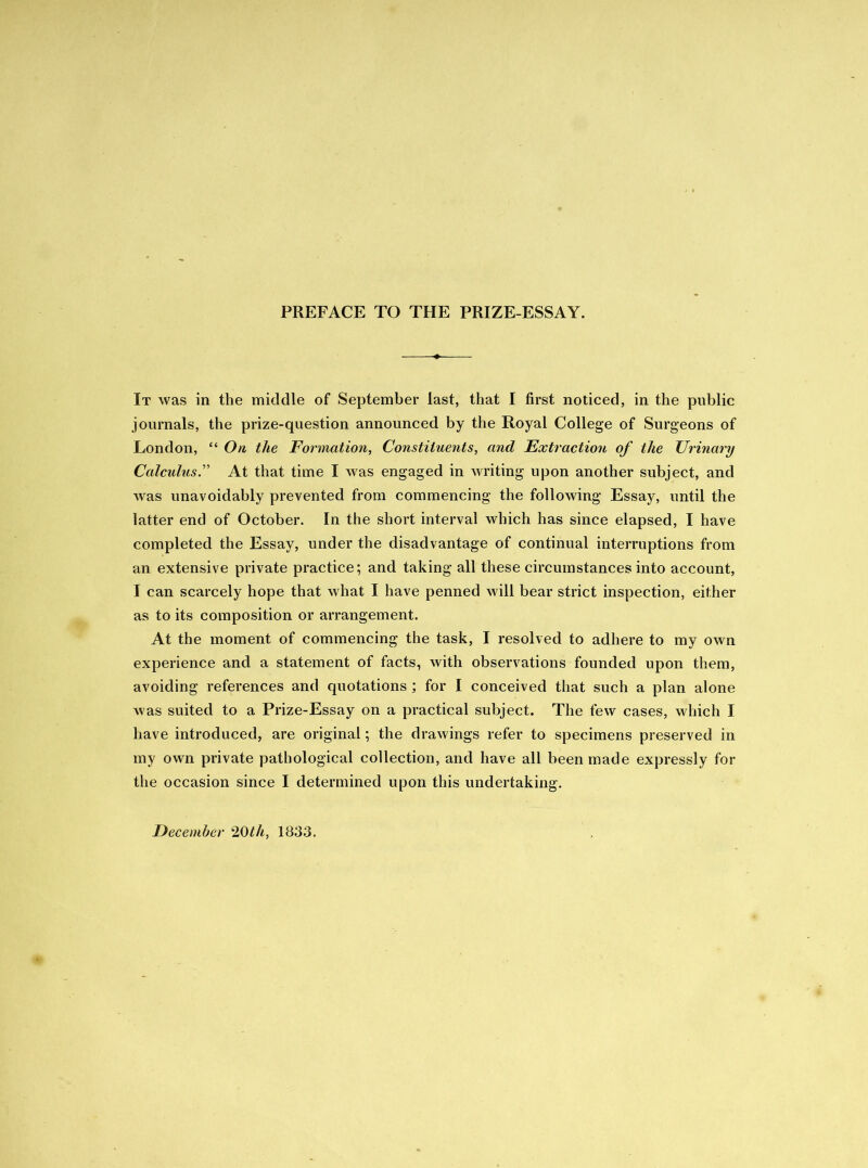 PREFACE TO THE PRIZE-ESSAY. It was in the middle of September last, that I first noticed, in the public journals, the prize-question announced by the Royal College of Surgeons of London, “ On the Formation, Constituents, and Extraction of the Urinary Calculus.” At that time I was engaged in writing upon another subject, and was unavoidably prevented from commencing the following Essay, until the latter end of October. In the short interval which has since elapsed, I have completed the Essay, under the disadvantage of continual interruptions from an extensive private practice; and taking all these circumstances into account, I can scarcely hope that what I have penned will bear strict inspection, either as to its composition or arrangement. At the moment of commencing the task, I resolved to adhere to my own experience and a statement of facts, with observations founded upon them, avoiding references and quotations; for I conceived that such a plan alone was suited to a Prize-Essay on a practical subject. The few cases, which I have introduced, are original; the drawings refer to specimens preserved in my own private pathological collection, and have all been made expressly for the occasion since I determined upon this undertaking. December 20th, 1833.