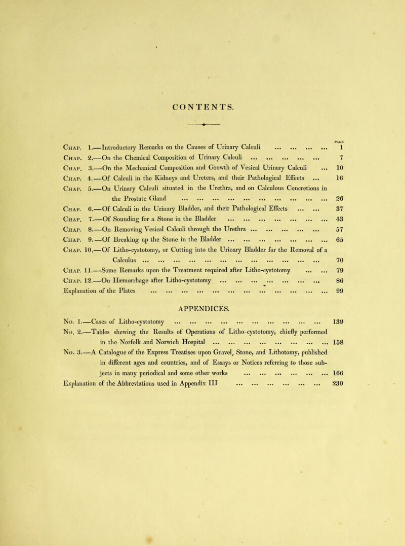 CONTENTS. PAGE Chap. 1.—Introductory Remarks on the Causes of Urinary Calculi 1 Chap. 2.—On the Chemical Composition of Urinary Calculi 7 Chap. 3.—On the Mechanical Composition and Growth of Vesical Urinary Calculi ... 10 Chap. 4.—Of Calculi in the Kidneys and Ureters, and their Pathological Effects ... 16 Chap. 5.—On Urinary Calculi situated in the Urethra, and on Calculous Concretions in the Prostate Gland 26 Chap. 6.—Of Calculi in the Urinary Bladder, and their Pathological Effects 37 Chap. 7.—Of Sounding for a Stone in the Bladder 43 Chap. 8.—On Removing Vesical Calculi through the Urethra 57 Chap. 9.—Of Breaking up the Stone in the Bladder 65 Chap. 10.—Of Litho-cystotomy, or Cutting into the Urinary Bladder for the Removal of a Calculus 70 Chap. 11.—Some Remarks upon the Treatment required after Litho-cystotomy 79 Chap. 12.—On Haemorrhage after Litho-cystotomy 86 Explanation of the Plates 99 APPENDICES. No. 1.—Cases of Litho-cystotomy 139 No. 2.—Tables shewing the Results of Operations of Litho-cystotomy, chiefly performed in the Norfolk and Norwich Hospital 158 No. 3.—A Catalogue of the Express Treatises upon Gravel, Stone, and Lithotomy, published in different ages and countries, and of Essays or Notices referring to those sub- jects in many periodical and some other works Explanation of the Abbreviations used in Appendix III 166 230