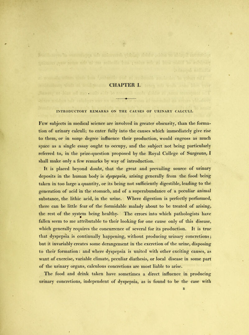 INTRODUCTORY REMARKS ON THE CAUSES OF URINARY CALCULI. Few subjects in medical science are involved in greater obscurity, than the forma- tion of urinary calculi; to enter fully into the causes which immediately give rise to them, or in sorqe degree influence their production, would engross as much space as a single essay ought to occupy, and' the subject not being particularly referred to, in the prize-question proposed by the Royal College of Surgeons, I shall make only a few remarks by way of introduction. It is placed beyond doubt, that the great and prevailing source of urinary deposits in the human body is dyspepsia, arising generally from the food being taken in too large a quantity, or its being not sufficiently digestible, leading to the generation of acid in the stomach, and of a superabundance of a peculiar animal substance, the lithic acid, in the urine. Where digestion is perfectly performed, there can be little fear of the formidable malady about to be treated of arising, the rest of the system being healthy. The errors into which pathologists have fallen seem to me attributable to their looking for one cause only of this disease, which generally requires the concurrence of several for its production. It is true that dyspepsia is continually happening, without producing urinary concretions; but it invariably creates some derangement in the excretion of the urine, disposing to their formation: and where dyspepsia is united with other exciting causes, as want of exercise, variable climate, peculiar diathesis, or local disease in some part of the urinary organs, calculous concretions are most liable to arise. The food and drink taken have sometimes a direct influence in producing urinary concretions, independent of dyspepsia, as is found to be the case with