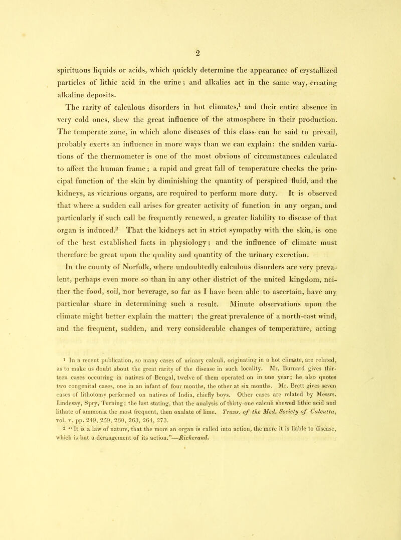 spirituous liquids or acids, which quickly determine the appearance of crystallized particles of lithic acid in the urine; and alkalies act in the same way, creating alkaline deposits. The rarity of calculous disorders in hot climates,1 and their entire absence in very cold ones, shew the great influence of the atmosphere in their production. The temperate zone, in which alone diseases of this class- can be said to prevail, probably exerts an influence in more ways than wre can explain: the sudden varia- tions of the thermometer is one of the most obvious of circumstances calculated to affect the human frame; a rapid and great fall of temperature checks the prin- cipal function of the skin by diminishing the quantity of perspired fluid, and the kidneys, as vicarious organs, are required to perform more duty. It is observed that where a sudden call arises for greater activity of function in any organ, and particularly if such call be frequently renewed, a greater liability to disease of that organ is induced.2 That the kidneys act in strict sympathy with the skin, is one of the best established facts in physiology; and the influence of climate must therefore be great upon the quality and quantity of the urinary excretion. In the county of Norfolk, where undoubtedly calculous disorders are very preva- lent, perhaps even more so than in any other district of the united kingdom, nei- ther the food, soil, nor beverage, so far as I have been able to ascertain, have any particular share in determining such a result. Minute observations upon the climate might better explain the matter; the great prevalence of a north-east wind, and the frequent, sudden, and very considerable changes of temperature, acting 1 In a recent publication, so many cases of urinary calculi, originating in a hot climate, are related, as to make us doubt about the great rarity of the disease in such locality. Mr. Burnard gives thir- teen cases occurring in natives of Bengal, twelve of them operated on in one year; he also quotes two congenital cases, one in an infant of four months, the other at six months. Mr. Brett gives seven cases of lithotomy performed on natives of India, chiefly boys. Other cases are related by Messrs. Lindesay, Spry, Turning; the last stating, that the analysis of thirty-one calculi shewed lithic acid and lithate of ammonia the most frequent, then oxalate of lime. Trans, of the Med. Society of Calcutta, vol. v, pp. 249, 259, 260, 263, 264, 273. 2 “ It is a law of nature, that the more an organ is called into action, the more it is liable to disease, which is but a derangement of its action.”—Richerand.