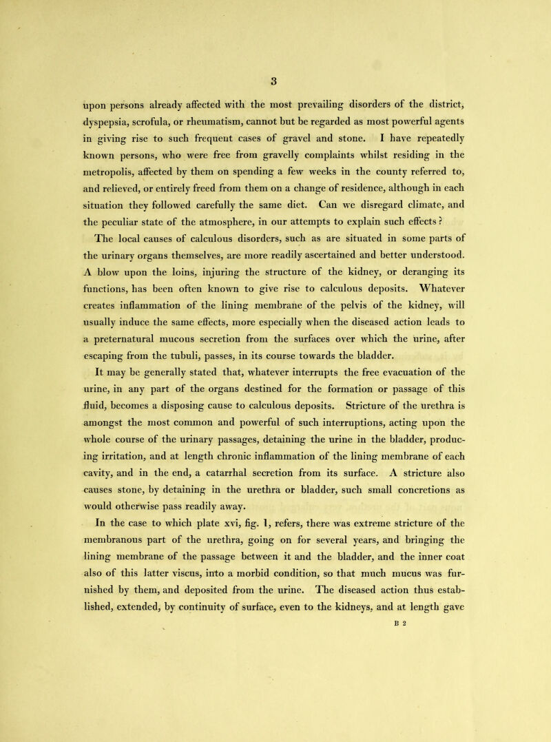 upon persons already affected with the most prevailing disorders of the district, dyspepsia, scrofula, or rheumatism, cannot but be regarded as most powerful agents in giving rise to such frequent cases of gravel and stone. I have repeatedly known persons, who were free from gravelly complaints whilst residing in the metropolis, affected by them on spending a few weeks in the county referred to, and relieved, or entirely freed from them on a change of residence, although in each situation they followed carefully the same diet. Can we disregard climate, and the peculiar state of the atmosphere, in our attempts to explain such effects ? The local causes of calculous disorders, such as are situated in some parts of the urinary organs themselves, are more readily ascertained and better understood. A blow upon the loins, injuring the structure of the kidney, or deranging its functions, has been often known to give rise to calculous deposits. Whatever creates inflammation of the lining membrane of the pelvis of the kidney, will usually induce the same effects, more especially when the diseased action leads to a preternatural mucous secretion from the surfaces over which the urine, after escaping from the tubuli, passes, in its course towards the bladder. It may be generally stated that, whatever interrupts the free evacuation of the urine, in any part of the organs destined for the formation or passage of this fluid, becomes a disposing cause to calculous deposits. Stricture of the urethra is amongst the most common and powerful of such interruptions, acting upon the whole course of the urinary passages, detaining the urine in the bladder, produc- ing irritation, and at length chronic inflammation of the lining membrane of each cavity, and in the end, a catarrhal secretion from its surface. A stricture also causes stone, by detaining in the urethra or bladder, such small concretions as would otherwise pass readily away. In the case to which plate xvi, fig. 1, refers, there was extreme stricture of the membranous part of the urethra, going on for several years, and bringing the lining membrane of the passage between it and the bladder, and the inner coat also of this latter viscus, into a morbid condition, so that much mucus was fur- nished by them, and deposited from the urine. The diseased action thus estab- lished, extended, by continuity of surface, even to the kidneys, and at length gave B 2