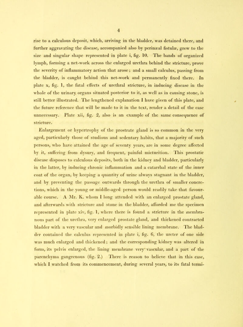 rise to a calculous deposit, which, arriving in the bladder, was detained there, and further aggravating the disease, accompanied also by perinaeal fistulae, grew to the size and singular shape represented in plate i, fig. 10. The bands of organized lymph, forming a net-work across the enlarged urethra behind the stricture, prove the severity of inflammatory action that arose; and a small calculus, passing from the bladder, is caught behind this net-work and permanently fixed there. In plate x, fig. 1, the fatal effects of urethral stricture, in inducing disease in the whole of the urinary organs situated posterior to it, as well as in causing stone, is still better illustrated. The lengthened explanation I have given of this plate, and the future reference that will be made to it in the text, render a detail of the case unnecessary. Plate xii, fig. 2, also is an example of the same consequence of stricture. Enlargement or hypertrophy of the prostrate gland is so common in the very aged, particularly those of studious and sedentary habits, that a majority of such persons, who have attained the age of seventy years, are in some degree affected by it, suffering from dysury, and frequent, painful micturition. This prostatic disease disposes to calculous deposits, both in the kidney and bladder, particularly in the latter, by inducing chronic inflammation and a catarrhal state of the inner coat of the organ, by keeping a quantity of urine always stagnant in the bladder, and by preventing the passage outwards through the tirethra of smaller concre- tions, which in the young or middle-aged person would readily take that favour- able course. A Mr. K. whom I long attended with an enlarged prostate gland, and afterwards with stricture and stone in the bladder, afforded me the specimen represented in plate xiv, fig. 1, where there is found a stricture in the membra- nous part of the urethra, very enlarged prostate gland, and thickened contracted bladder with a very vascular and morbidly sensible lining membrane. The blad- der contained the calculus represented in plate i, fig. 6, the ureter of one side was much enlarged and thickened; and the corresponding kidney was altered in form, its pelvis enlarged, the lining membrane very' vascular, and a part of the parenchyma gangrenous (fig. 2.) There is reason to believe that in this case, which I watched from its commencement, during several years, to its fatal termi-