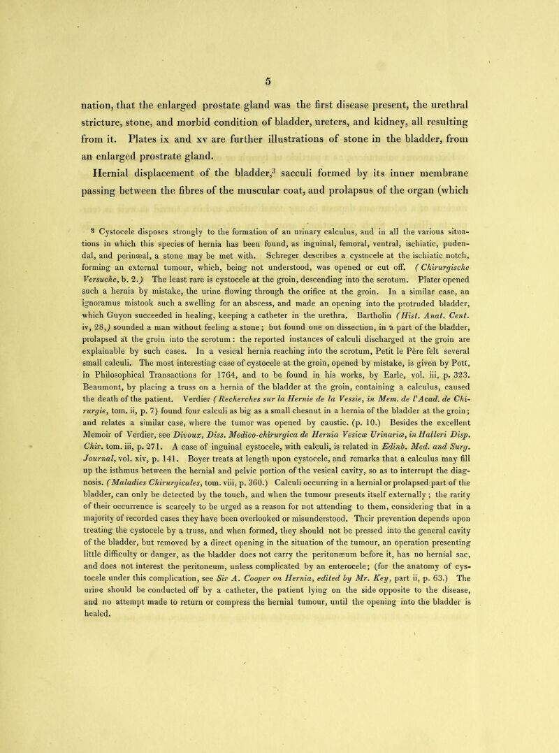 nation, that the enlarged prostate gland was the first disease present, the urethral stricture, stone, and morbid condition of bladder, ureters, and kidney, all resulting from it. Plates ix and xv are further illustrations of stone in the bladder, from an enlarged prostrate gland. Hernial displacement of the bladder,3 sacculi formed by its inner membrane passing between the fibres of the muscular coat, and prolapsus of the organ (which 3 Cystocele disposes strongly to the formation of an urinary calculus, and in all the various situa- tions in which this species of hernia has been found, as inguinal, femoral, ventral, ischiatic, puden- dal, and perinaeal, a stone may be met with. Schreger describes a cystocele at the ischiatic notch, forming an external tumour, which, being not understood, was opened or cut off. (Chirurgische Versuche, b. 2.) The least rare is cystocele at the groin, descending into the scrotum. Plater opened such a hernia by mistake, the urine flowing through the orifice at the groin. In a similar case, an ignoramus mistook such a swelling for an abscess, and made an opening into the protruded bladder, which Guyon succeeded in healing, keeping a catheter in the urethra. Bartholin (Hist. Anat. Gent. iv, 28,) sounded a man without feeling a stone; but found one on dissection, in a part of the bladder, prolapsed a't the groin into the scrotum: the reported instances of calculi discharged at the groin are explainable by such cases. In a vesical hernia reaching into the scrotum, Petit le Pkre felt several small calculi. The most interesting case of cystocele at the groin, opened by mistake, is given by Pott, in Philosophical Transactions for 1764, and to be found in his works, by Earle, vol. iii, p. 323. Beaumont, by placing a truss on a hernia of the bladder at the groin, containing a calculus, caused the death of the patient. Verdier (Recherch.es sur la Hernie de la Vessie, in Mem. de VAcad, de Chi- rurgie, tom. ii, p. 7) found four calculi as big as a small chesnut in a hernia of the bladder at the groin; and relates a similar case, where the tumor was opened by caustic, (p. 10.) Besides the excellent Memoir of Verdier, see Divoux, Diss. Medico-chirurgica de Hernia Vesica Urinaria, in Halleri Disp. Chir. tom. iii, p. 271. A case of inguinal cystocele, with calculi, is related in Edinb. Med. and Surg. Journal, vol. xiv, p. 141. Boyer treats at length upon cystocele, and remarks that a calculus may fill up the isthmus between the hernial and pelvic portion of the vesical cavity, so as to interrupt the diag- nosis. (Maladies Chirurgicales, tom. viii, p. 360.) Calculi occurring in a hernial or prolapsed part of the bladder, can only be detected by the touch, and when the tumour presents itself externally ; the rarity of their occurrence is scarcely to be urged as a reason for not attending to them, considering that in a majority of recorded cases they have been overlooked or misunderstood. Their prevention depends upon treating the cystocele by a truss, and when formed, they should not be pressed into the general cavity of the bladder, but removed by a direct opening in the situation of the tumour, an operation presenting little difficulty or danger, as the bladder does not carry the peritonaeum before it, has no hernial sac, and does not interest the peritoneum, unless complicated by an enterocele; (for the anatomy of cys- tocele under this complication, see Sir A. Cooper on Hernia, edited by Mr. Key, part ii, p. 63.) The urine should be conducted off by a catheter, the patient lying on the side opposite to the disease, and no attempt made to return or compress the hernial tumour, until the opening into the bladder is healed.